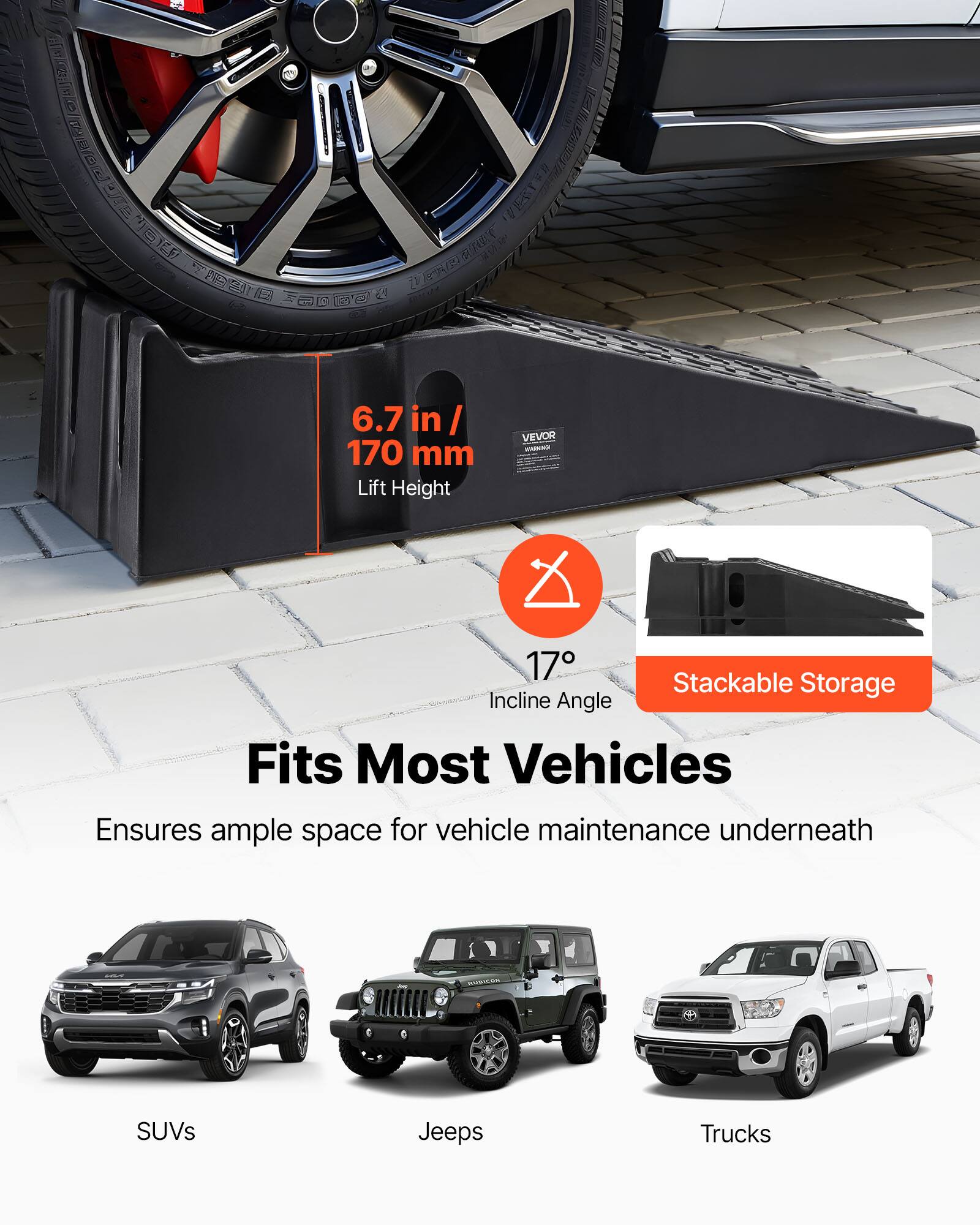 6.7 in/ 170 mm Lift Height

VEVOR

17 Stackable Storage Incline Angle

Fits Most Vehicles

Ensures ample space for vehicle maintenance underneath

SUVs

Jeeps

Trucks