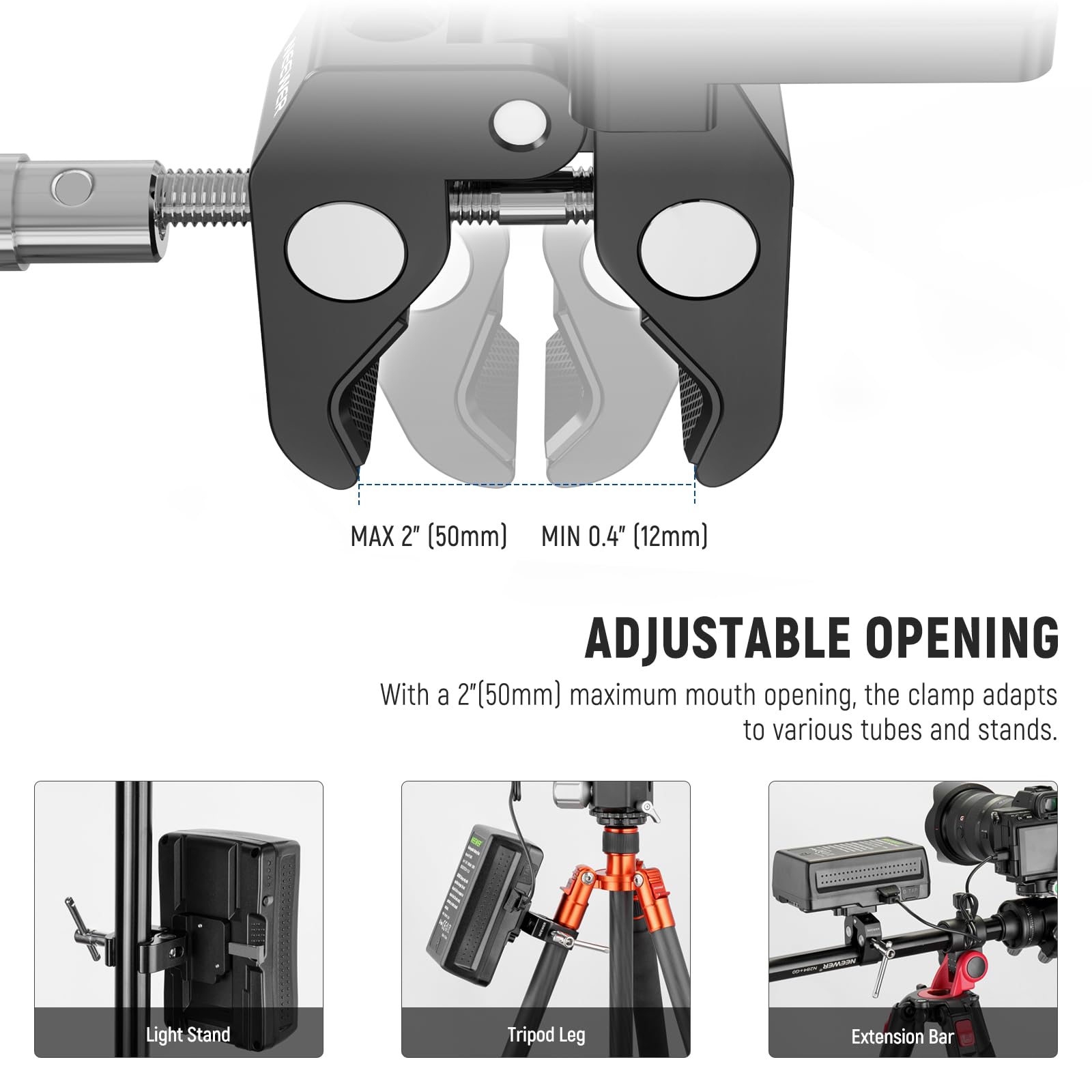 MAX 2" (50mm) MIN 0.4" (12mm) ADJUSTABLE OPENING

With a 2" (50mm) maximum mouth opening, the clamp adapts to various tubes and stands.

Light Stand  
Tripod Leg  
Extension Bar