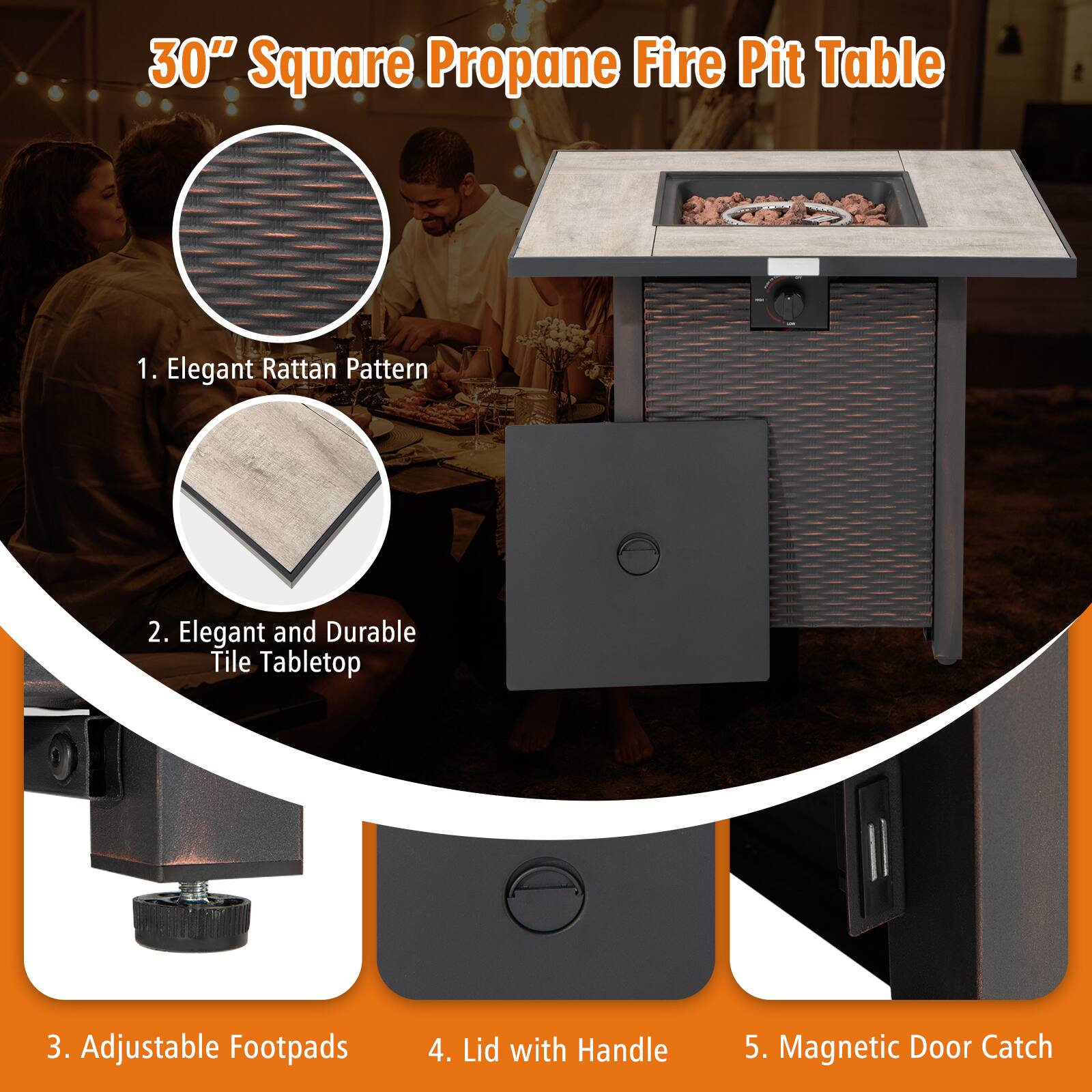 30" Square Propane Fire Pit Table

1. Elegant Rattan Pattern
2. Elegant and Durable Tile Tabletop
3. Adjustable Footpads
4. Lid with Handle
5. Magnetic Door Catch