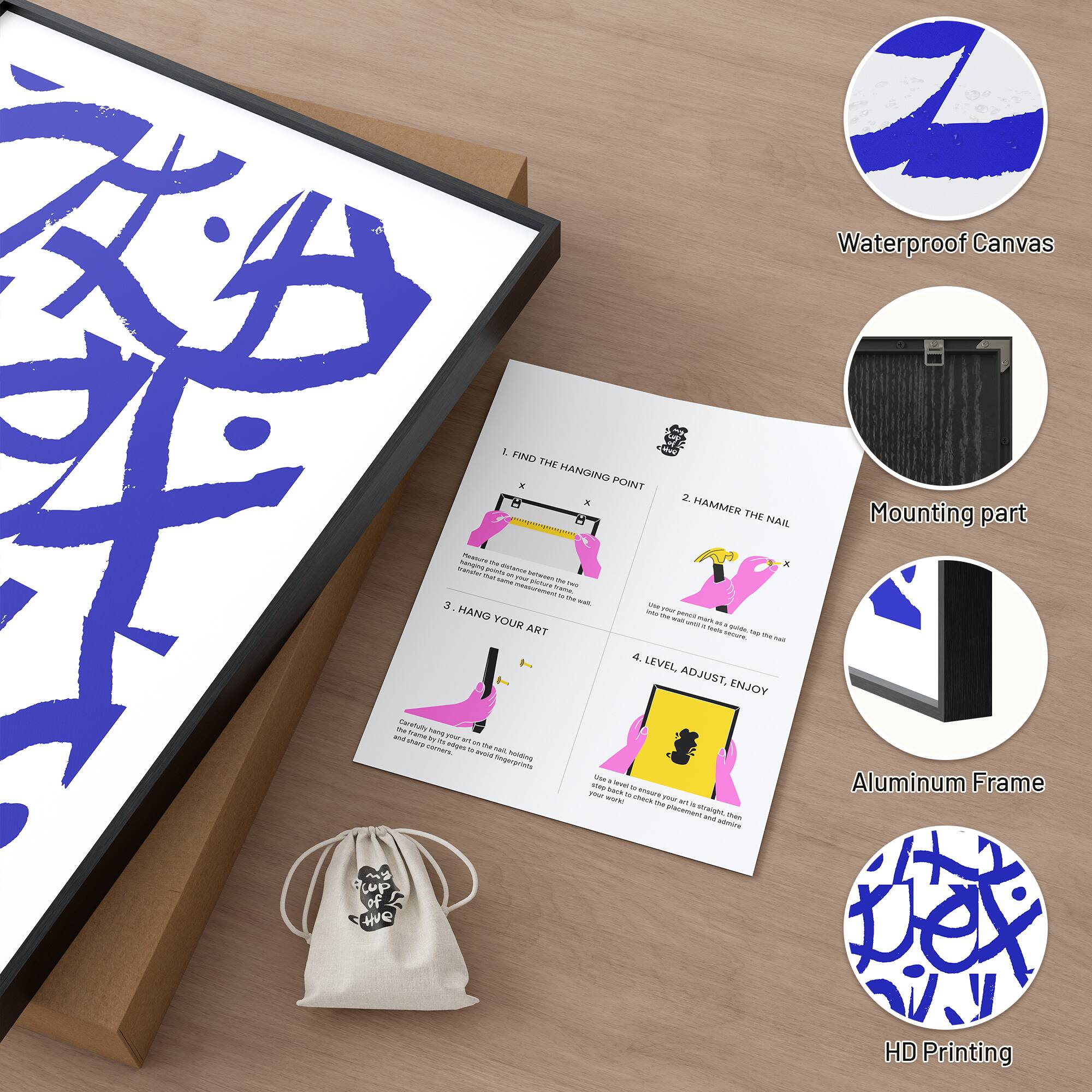 Waterproof Canvas

1. FIND THE HANGING POINT
2. HAMMER THE NAIL
3. HANG YOUR ART
4. LEVEL, ADJUST, ENJOY

Mounting part

Aluminum Frame

HD Printing
