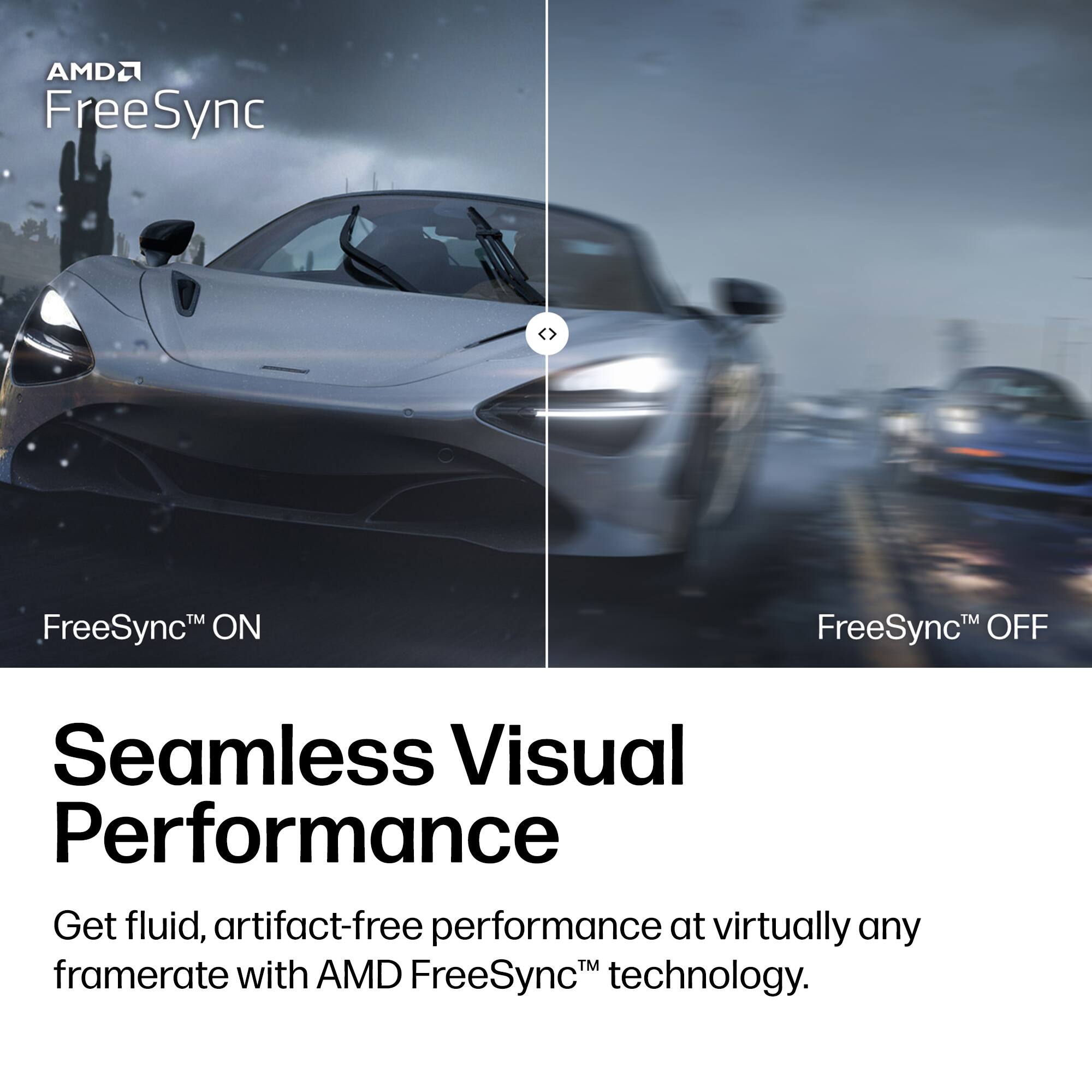 AMD FreeSync™

FreeSync™ ON

FreeSync™ OFF

Seamless Visual Performance

Get fluid, artifact-free performance at virtually any framerate with AMD FreeSync™ technology.