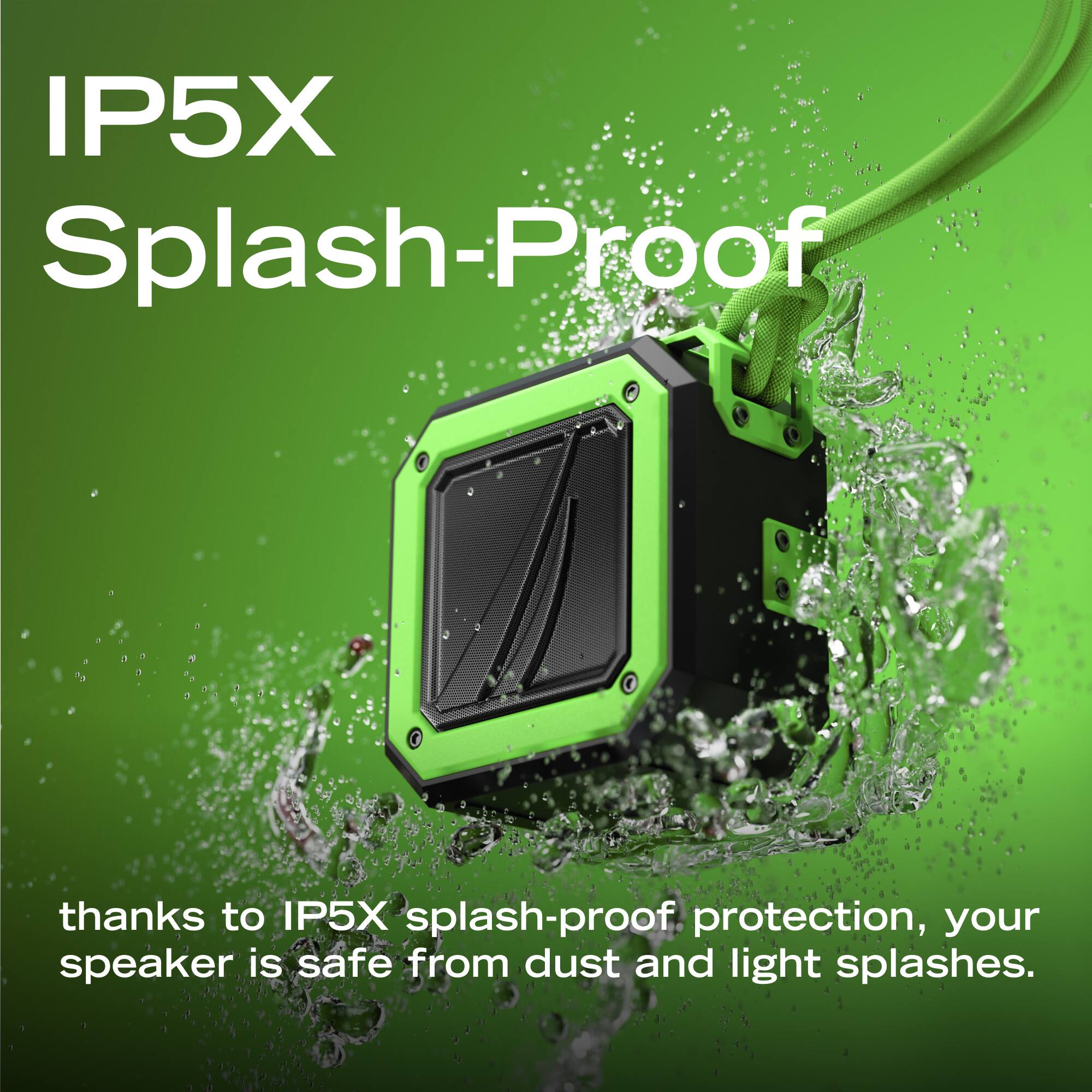 IP5X Splash-Proof

thanks to IP5X splash-proof protection, your speaker is safe from dust and light splashes.