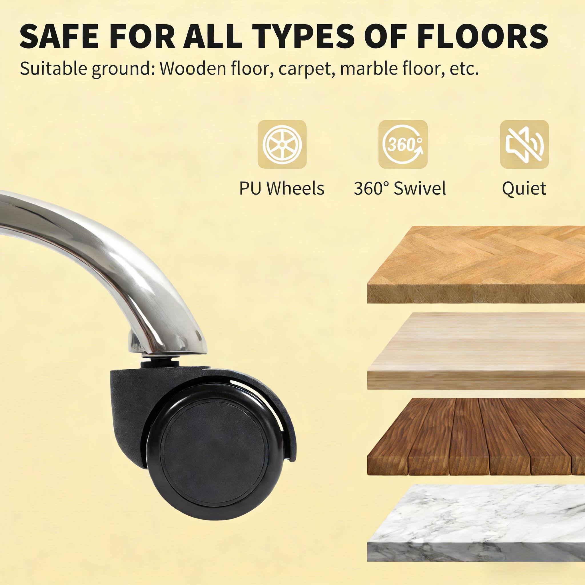 SAFE FOR ALL TYPES OF FLOORS  
Suitable ground: Wooden floor, carpet, marble floor, etc.  

- PU Wheels  
- 360° Swivel  
- Quiet