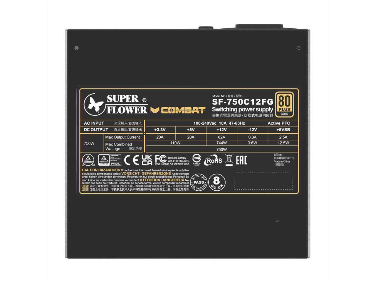 Model No: SF-750C12FG  
Switching power supply PLUS GOLD  
AC INPUT: 100-240Vac 10A 47-63Hz  
DC OUTPUT:  
+3.3V: 20A  
+5V: 20A  
+12V: 62A  
-12V: 0.3A  
+5VSB: 2.5A  
Max Output Current: 20A, 20A, 62A, 0.3A, 2.5A  
Max Combined Wattage: 110W, 744W, 750W  
Wattage: 750W  
Active PFC  

CAUTION: HAZARDOUS  
Do not remove this cover!  
Trained service people only  
No serviceable components inside!  

VORSICHT! GEFAHRENZONE  
Abdeckungen unter keinen Umständen abnehmen!  
Reparaturen nur durch ausgebildetes Personal  
Es sind keine wartenden Bauteile vorhanden!  

ATTENTION DANGEREUX  
Ne pas retirer cette