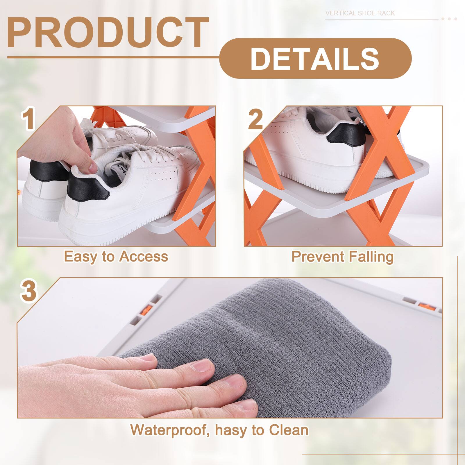 VERTICAL SHOE RACK  
PRODUCT DETAILS  
1. Easy to Access  
2. Prevent Falling  
3. Waterproof, easy to Clean