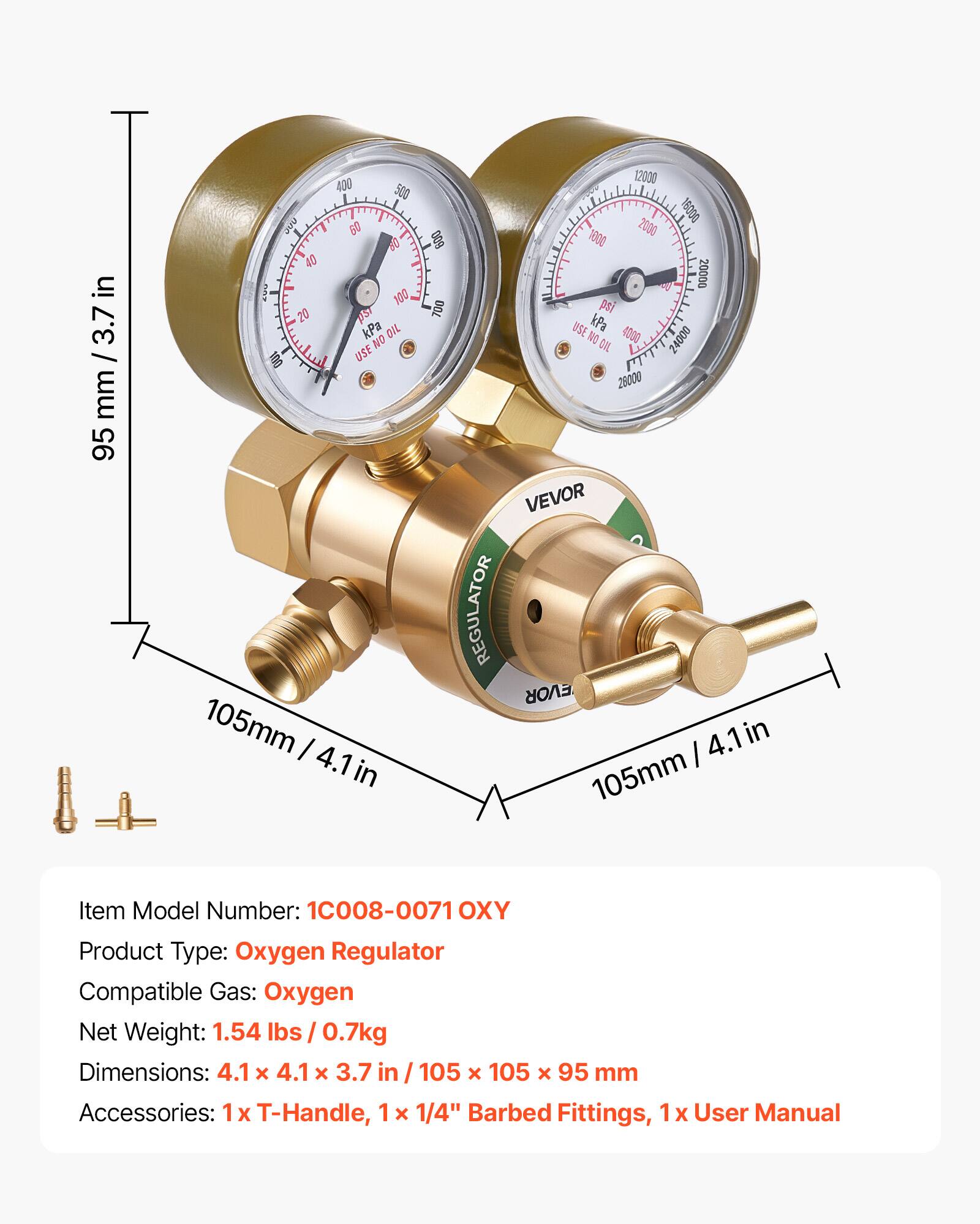 in 3.7 / mm / 3.7 in mm 95 400 500 60 10 40 man 100 20 1S7 kPa OIL NO 100 USE 105mm I 4.1in 600 700 REGULATOR 12000 0009 2000 1000 20000 pst USE kPa NO 4000 24000 CIL 28000 VEVOR EVOR 4.1 in I 105mm

Item Model Number: 1C008-0071 OXY
Product Type: Oxygen Regulator
Compatible Gas: Oxygen
Net Weight: 1.54 lbs/ 0.7kg
Dimensions: 4.1 x 4.1 x 3.7 in 105 x 105 x 95 mm
Accessories: 1x T-Handle, 1 x 1/4" Barbed Fittings, 1 x User Manual
