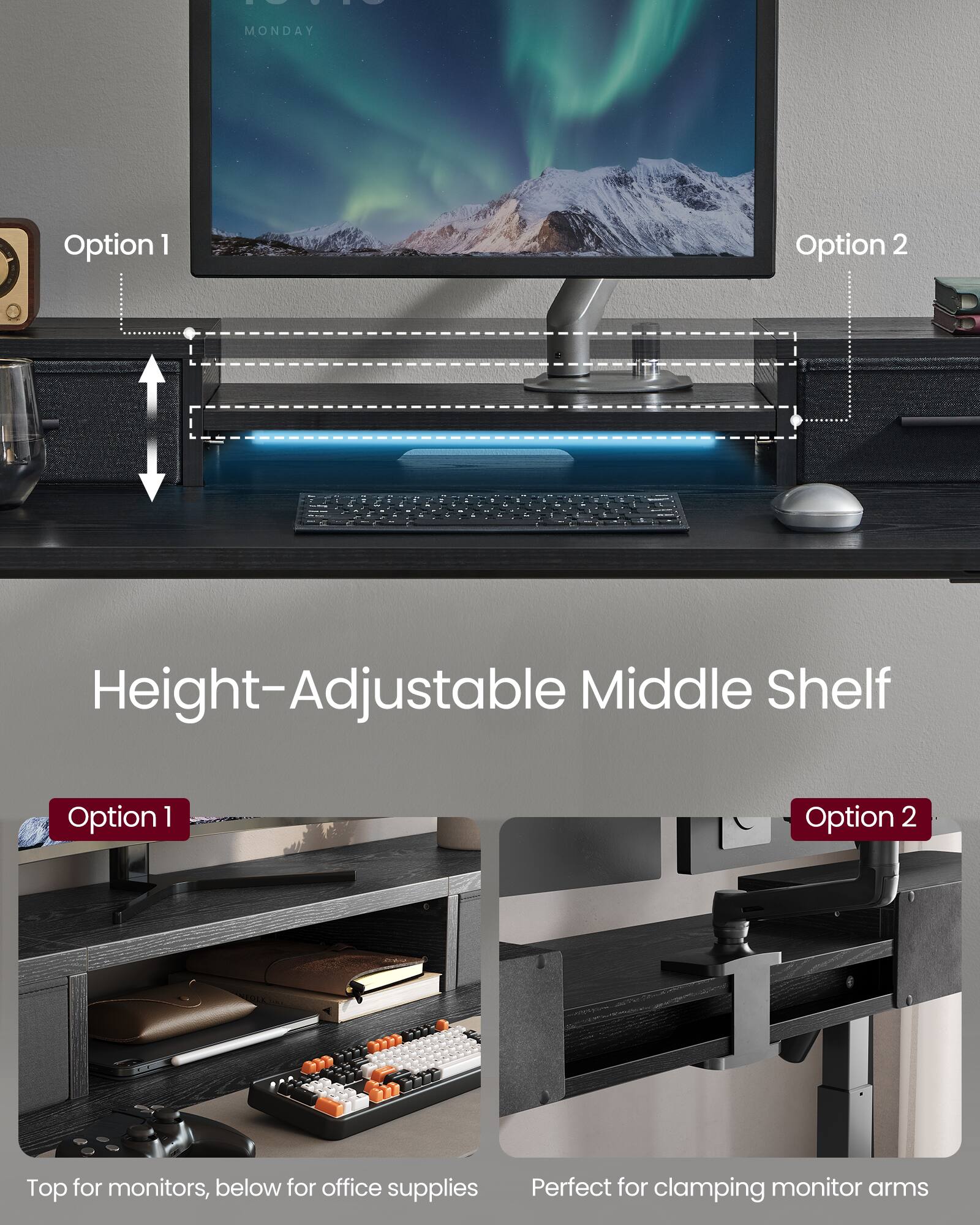 - MONDAY
- Option 1
- Option 2
- Height-Adjustable Middle Shelf
- Option 1
- Option 2
- Top for monitors, below for office supplies
- Perfect for clamping monitor arms