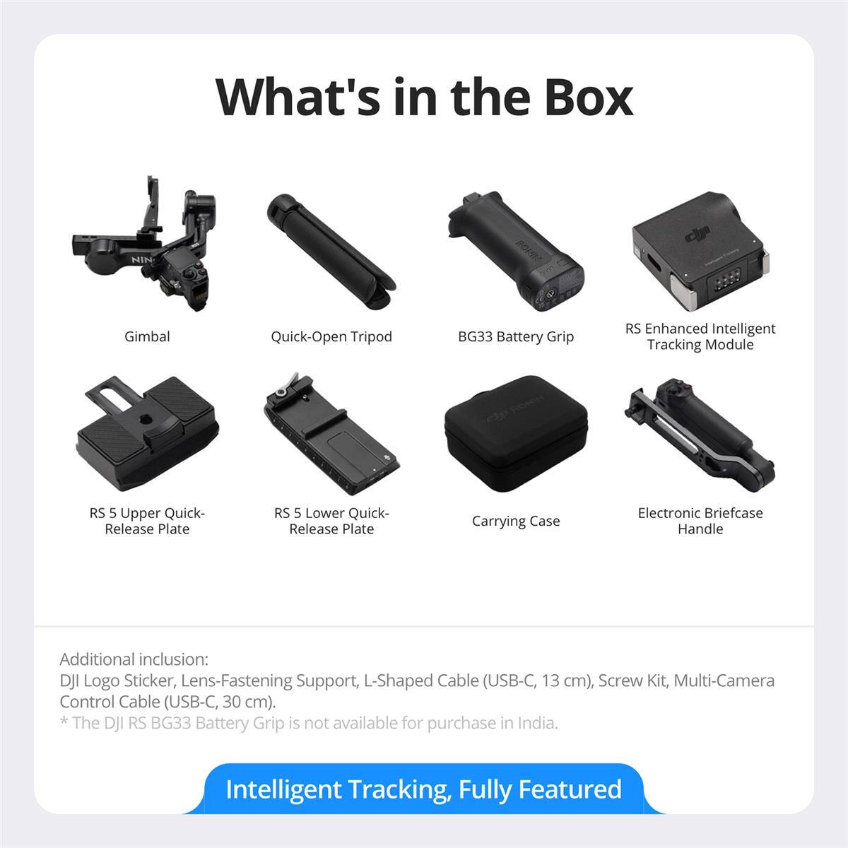 What's in the Box

- Gimbal
- Quick-Open Tripod
- BG33 Battery Grip
- RS Enhanced Intelligent Tracking Module
- RS 5 Upper Quick-Release Plate
- RS 5 Lower Quick-Release Plate
- Carrying Case
- Electronic Briefcase Handle

Additional inclusion: DJI Logo Sticker, Lens-Fastening Support, L-Shaped Cable (USB-C, 13 cm), Screw Kit, Multi-Camera Control Cable (USB-C, 30 cm).

*The DJI RS BG33 Battery Grip is not available for purchase in India.

Intelligent Tracking, Fully Featured