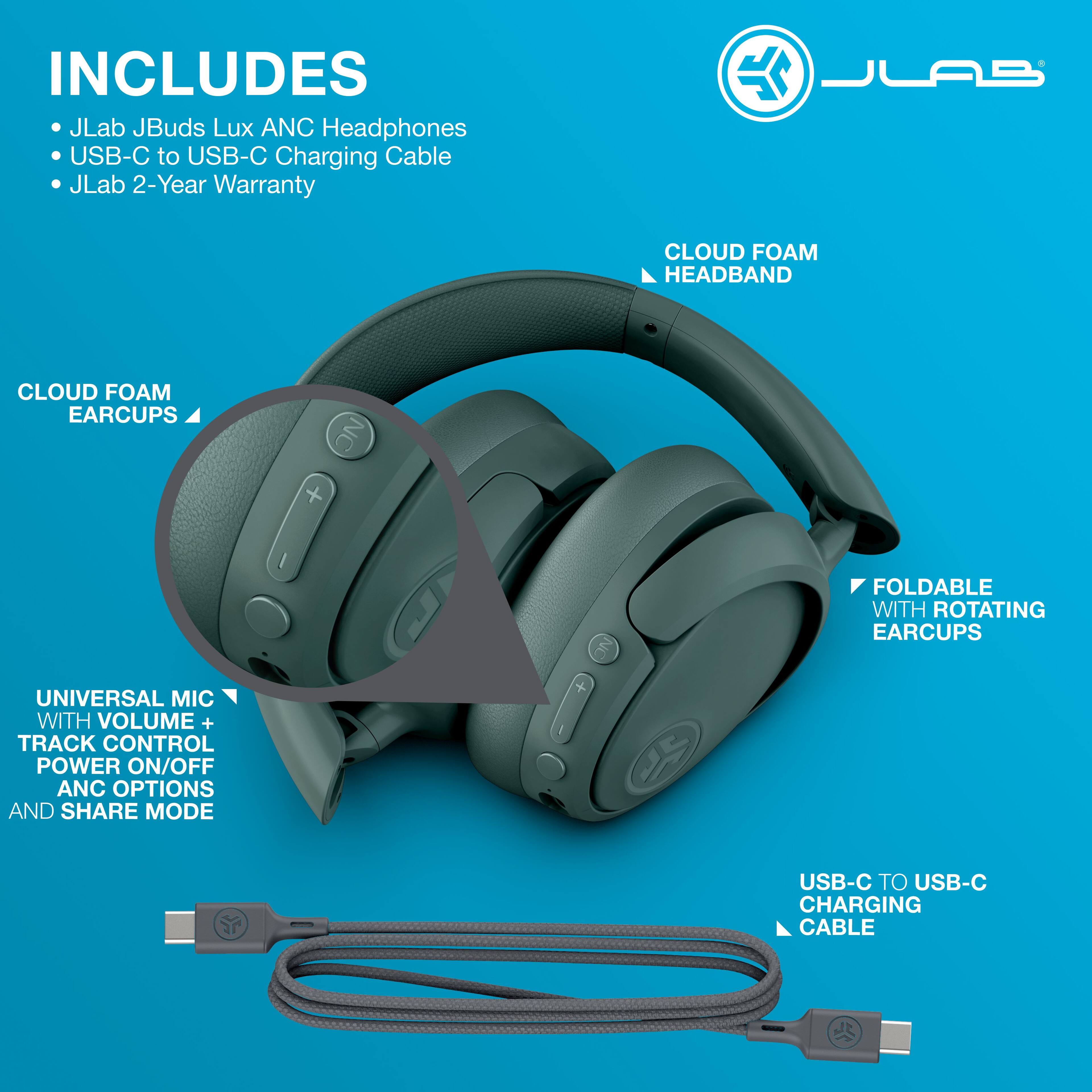 INCLUDES  
- JLab JBuds Lux ANC Headphones  
- USB-C to USB-C Charging Cable  
- JLab 2-Year Warranty  

CLOUD FOAM HEADBAND  
CLOUD FOAM EARCUPS  

UNIVERSAL MIC WITH VOLUME + TRACK CONTROL  
POWER ON/OFF ANC OPTIONS AND SHARE MODE  

FOLDABLE WITH ROTATING EARCUPS  

USB-C TO USB-C CHARGING CABLE
