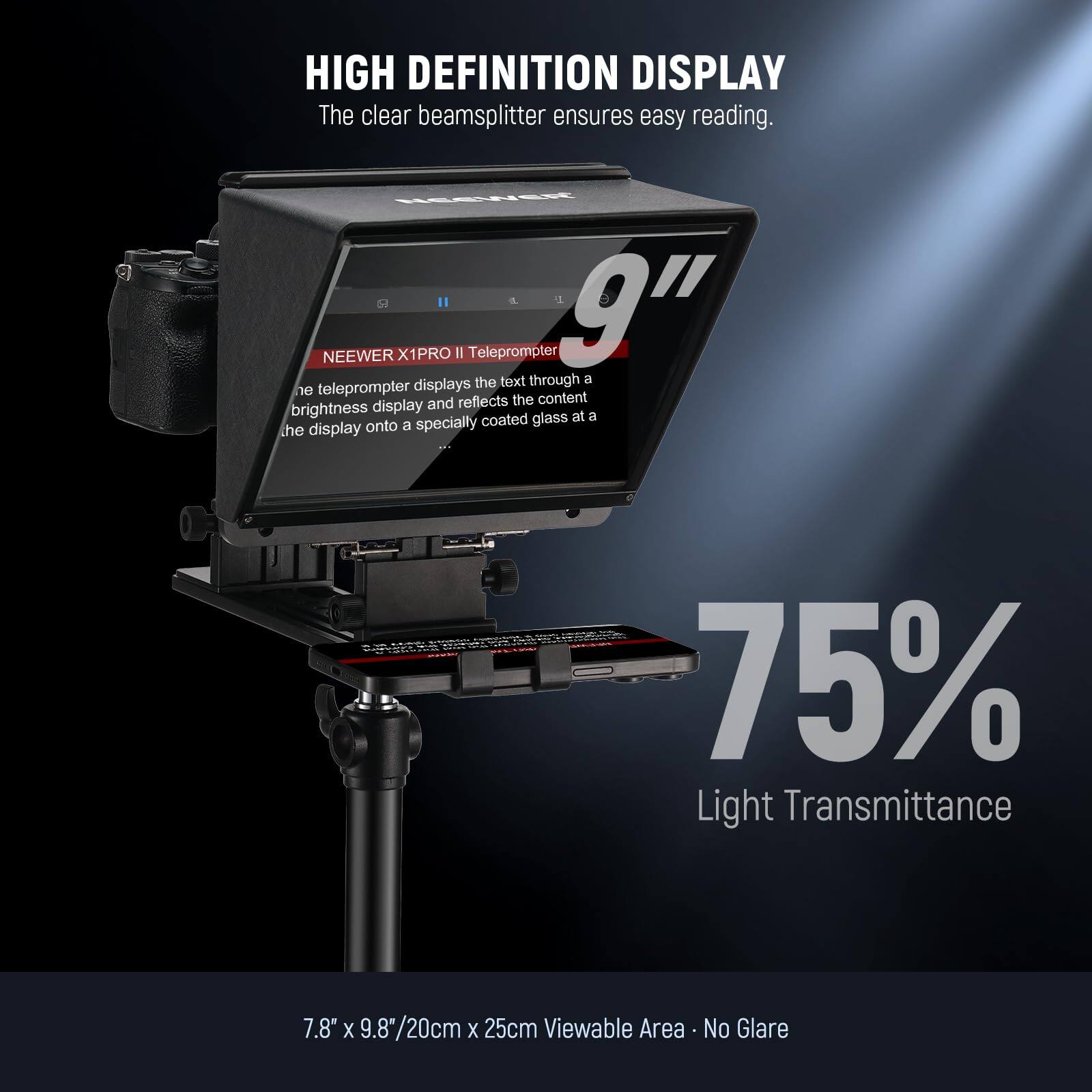 HIGH DEFINITION DISPLAY  
The clear beamsplitter ensures easy reading.  

NEEWER X1PRO II Teleprompter 9"  
The teleprompter displays the text through a ne teleprompter displays and reflects the content brightness display coated glass at a 75% Light Transmittance 7.8" X 9.8"/20cm X 25cm Viewable Area No Glare