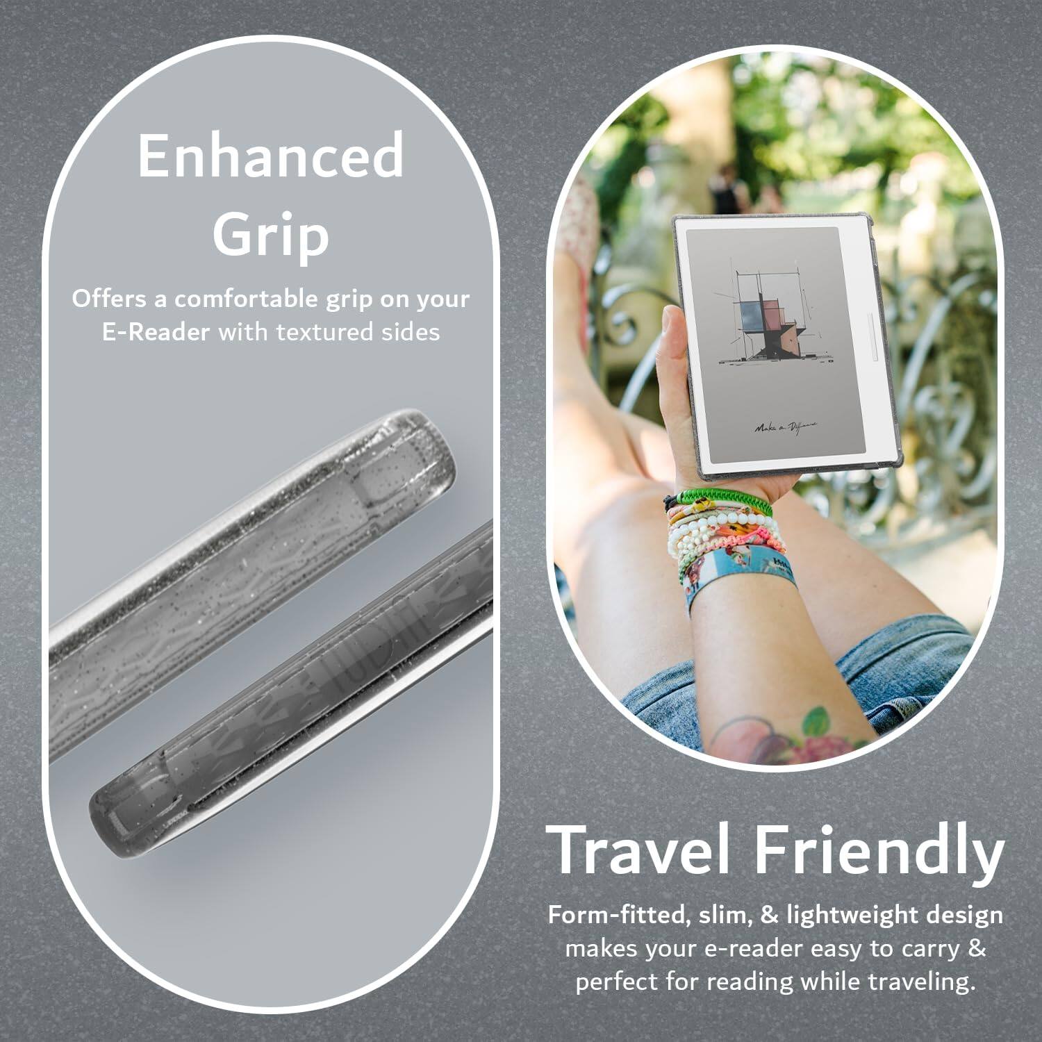 Enhanced Grip  
Offers a comfortable grip on your E-Reader with textured sides

Travel Friendly  
Form-fitted, slim, & lightweight design makes your e-reader easy to carry & perfect for reading while traveling.