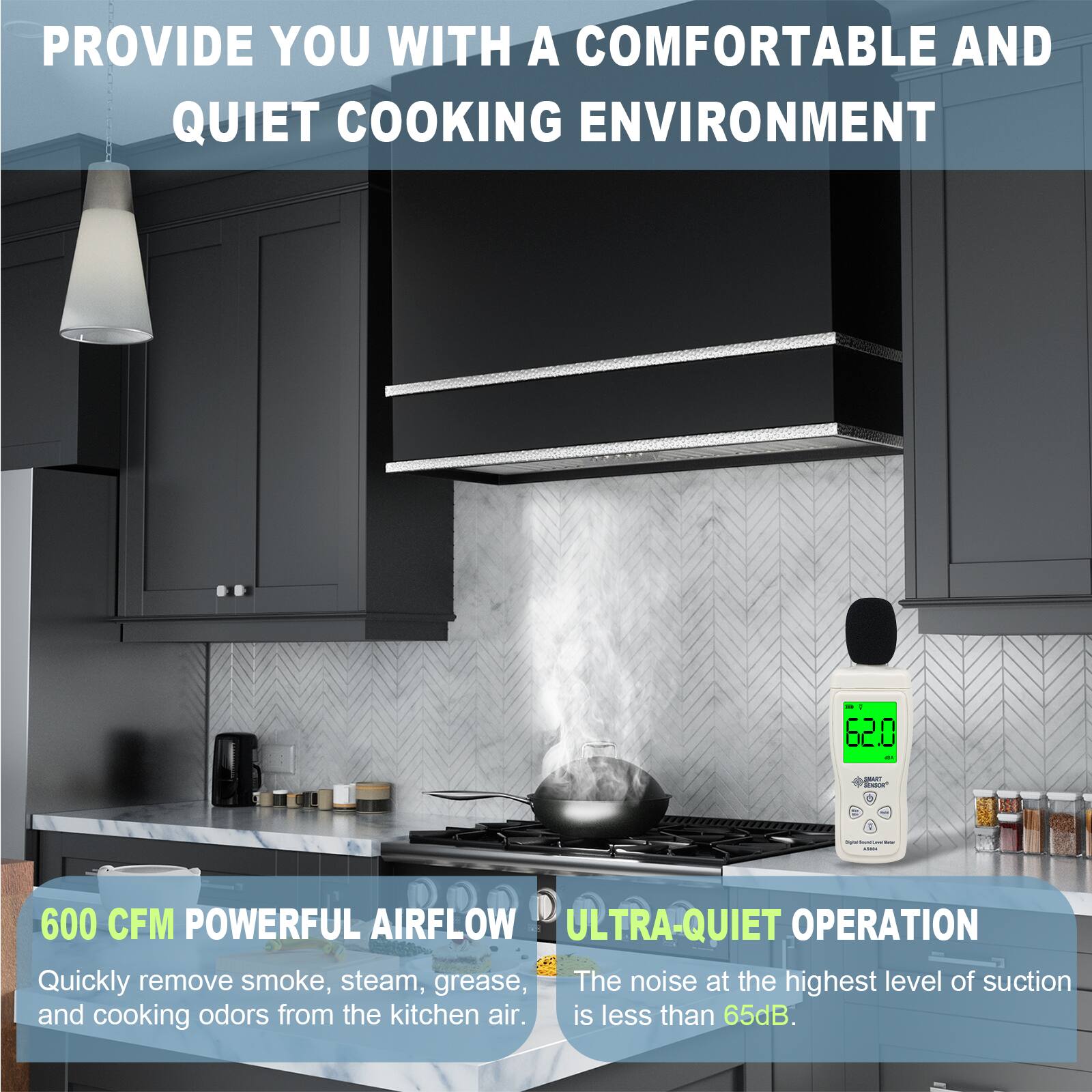 PROVIDE YOU WITH A COMFORTABLE AND QUIET COOKING ENVIRONMENT

600 CFM POWERFUL AIRFLOW
Quickly remove smoke, steam, grease, and cooking odors from the kitchen air.

ULTRA-QUIET OPERATION
The noise at the highest level of suction is less than 65dB.