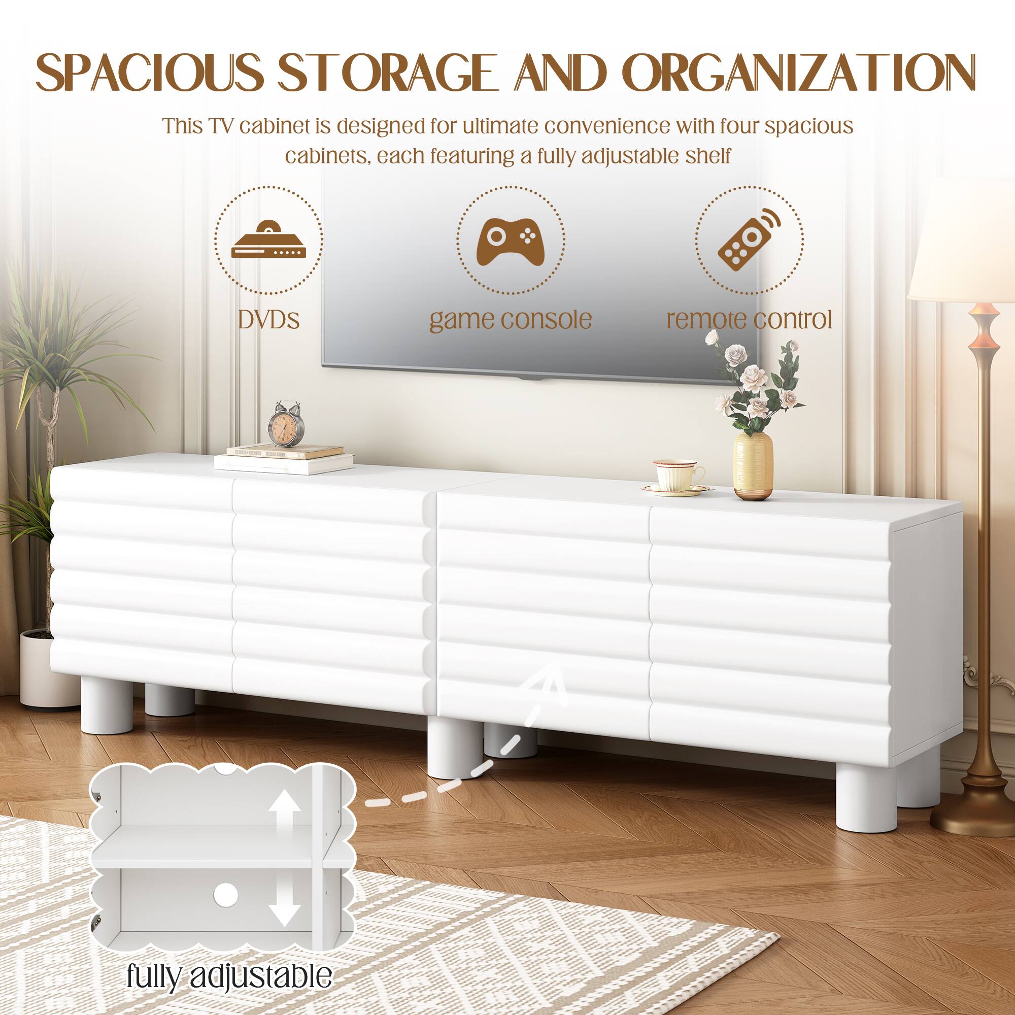SPACIOUS STORAGE AND ORGANIZATION

This TV cabinet is designed for ultimate convenience with four spacious cabinets, each featuring a fully adjustable shelf.

- DVDs
- game console
- remote control

fully adjustable