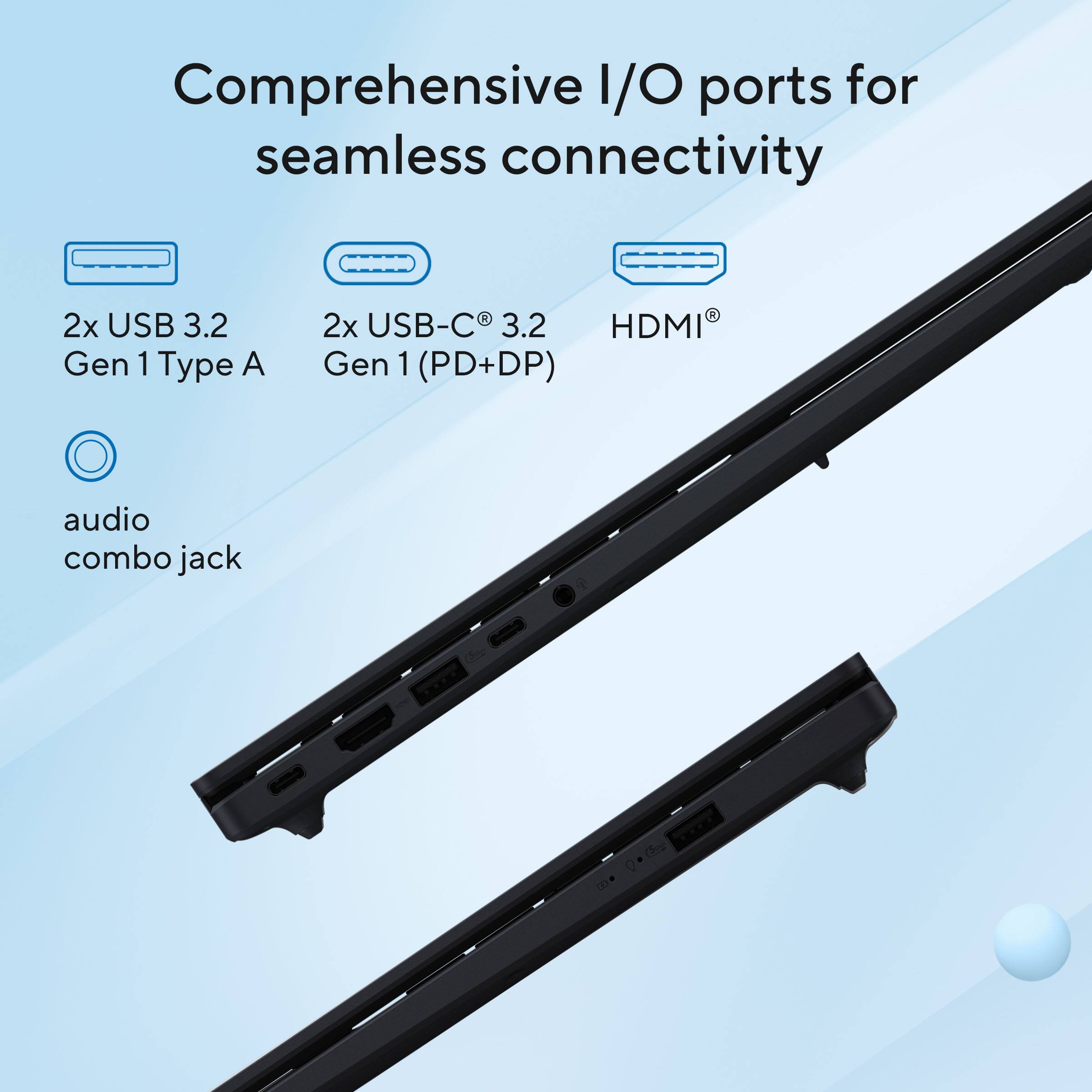Comprehensive I/O ports for seamless connectivity  
2x USB 3.2 Gen 1 Type A  
2x USB-C 3.2 Gen 1 (PD+DP)  
HDMI  
audio combo jack