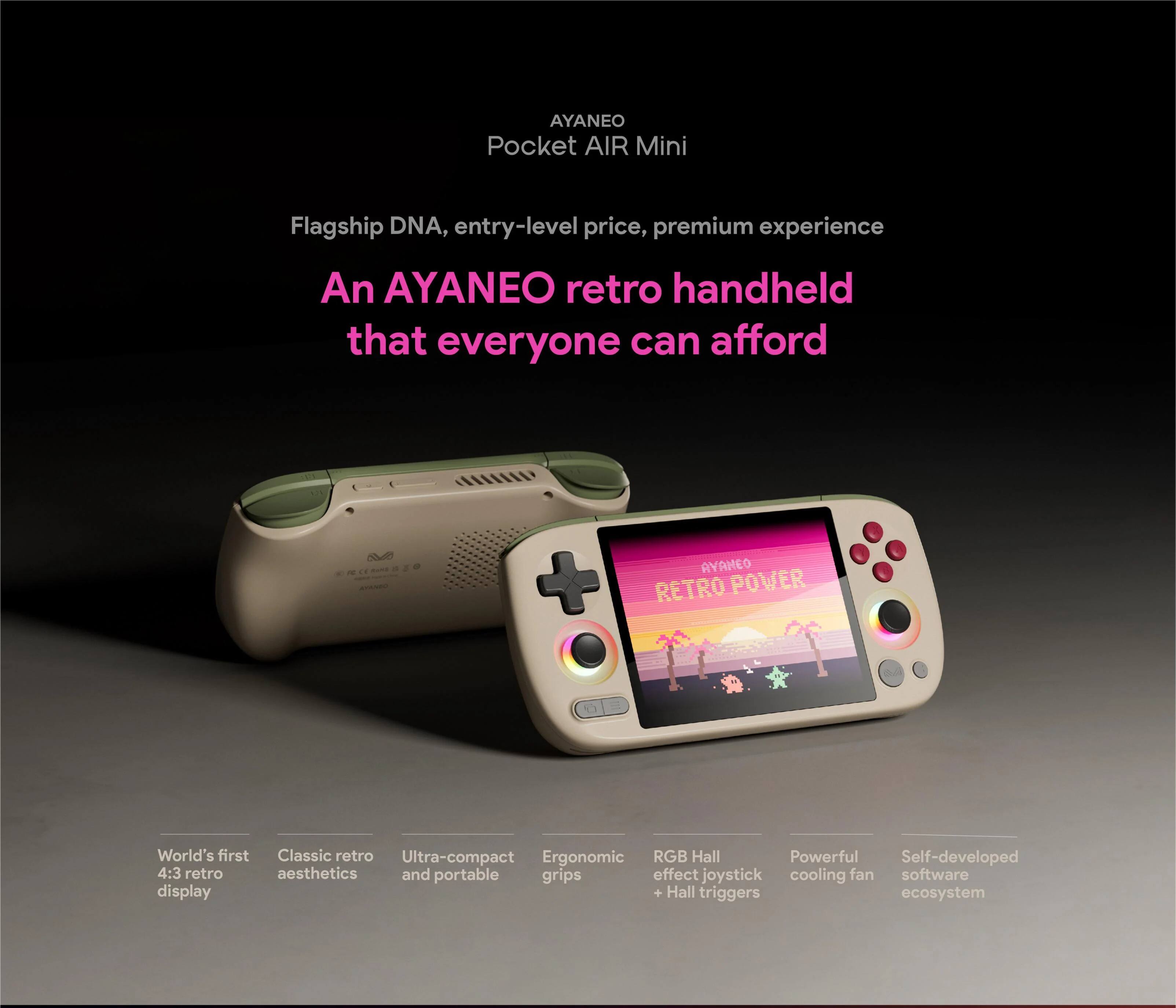 AYANEO Pocket AIR Mini  
Flagship DNA, entry-level price, premium experience  
An AYANEO retro handheld that everyone can afford  

AYAMEO RETRO POWER  
World's first Classic retro Ultra-compact Ergonomic RGB Hall Powerful Self-developed 4:3 retro aesthetics and portable grips effect joystick cooling fan software display + Hall triggers ecosystem