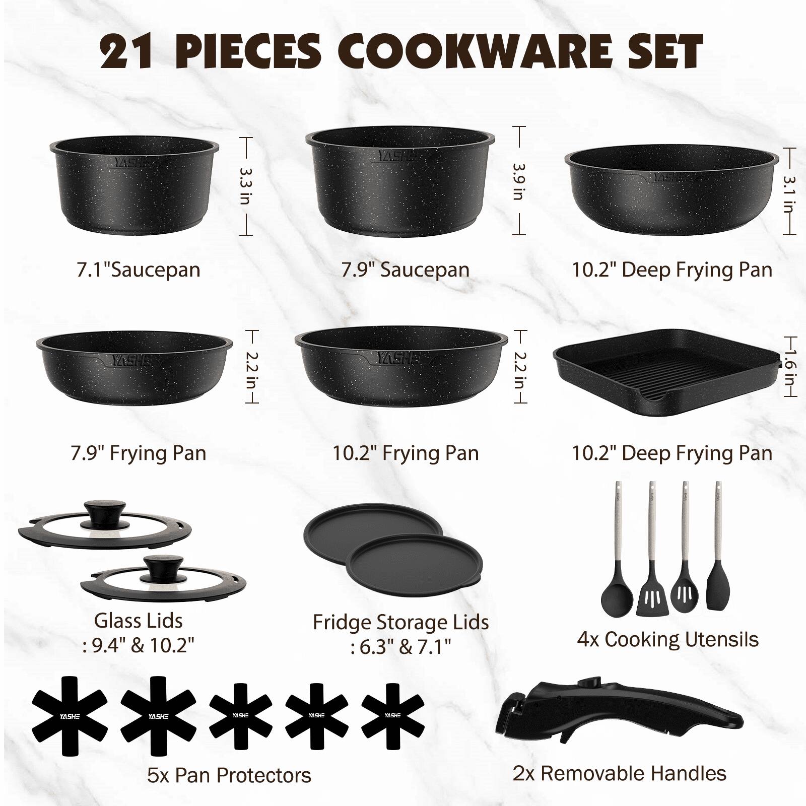21 PIECES COOKWARE SET

- 7.1" Saucepan
- 7.9" Saucepan
- 10.2" Deep Frying Pan
- 7.9" Frying Pan
- 10.2" Frying Pan
- 10.2" Deep Frying Pan
- Glass Lids: 9.4" & 10.2"
- Fridge Storage Lids: 6.3" & 7.1"
- 4x Cooking Utensils
- 5x Pan Protectors
- 2x Removable Handles