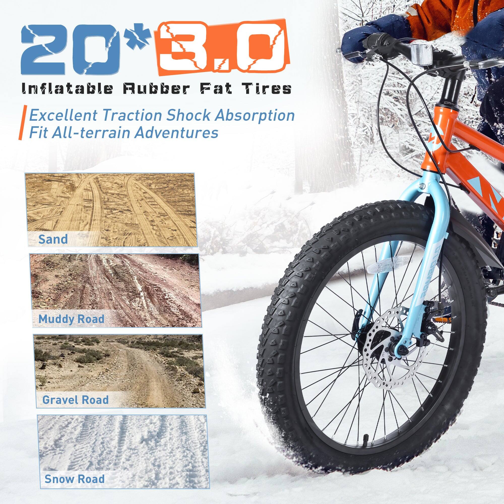 20" x 3.0" Inflatable Rubber Fat Tires  
Excellent Traction Shock Absorption  
Fit All-terrain Adventures  
Sand  
Muddy Road  
Gravel Road  
Snow Road