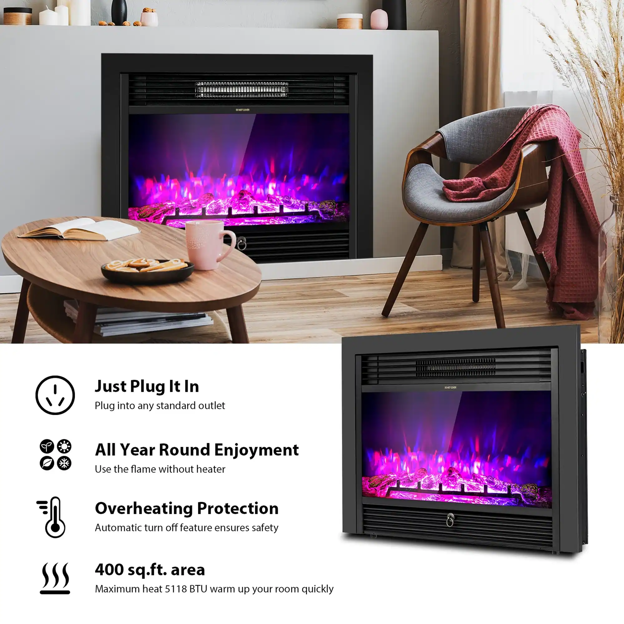 Just Plug It In  
Plug into any standard outlet

All Year Round Enjoyment  
Use the flame without heater

Overheating Protection  
Automatic turn off feature ensures safety

400 sq.ft. area  
Maximum heat 5118 BTU warm up your room quickly