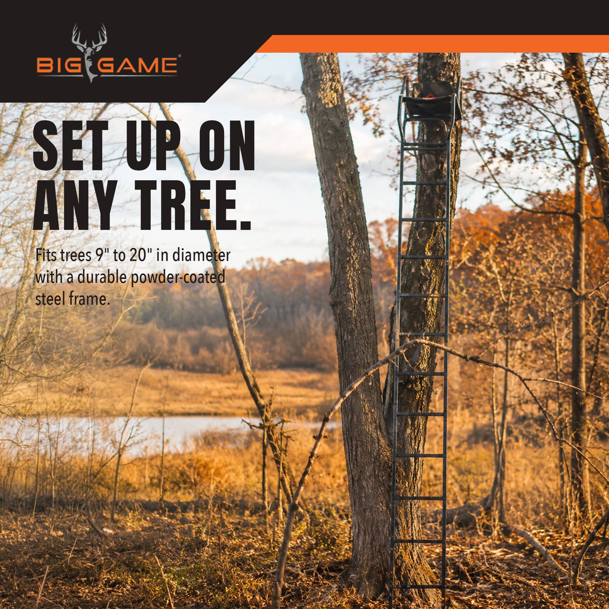 BIG GAME  
SET UP ON ANY TREE.  
Fits trees 9" to 20" in diameter with a durable powder-coated steel frame.