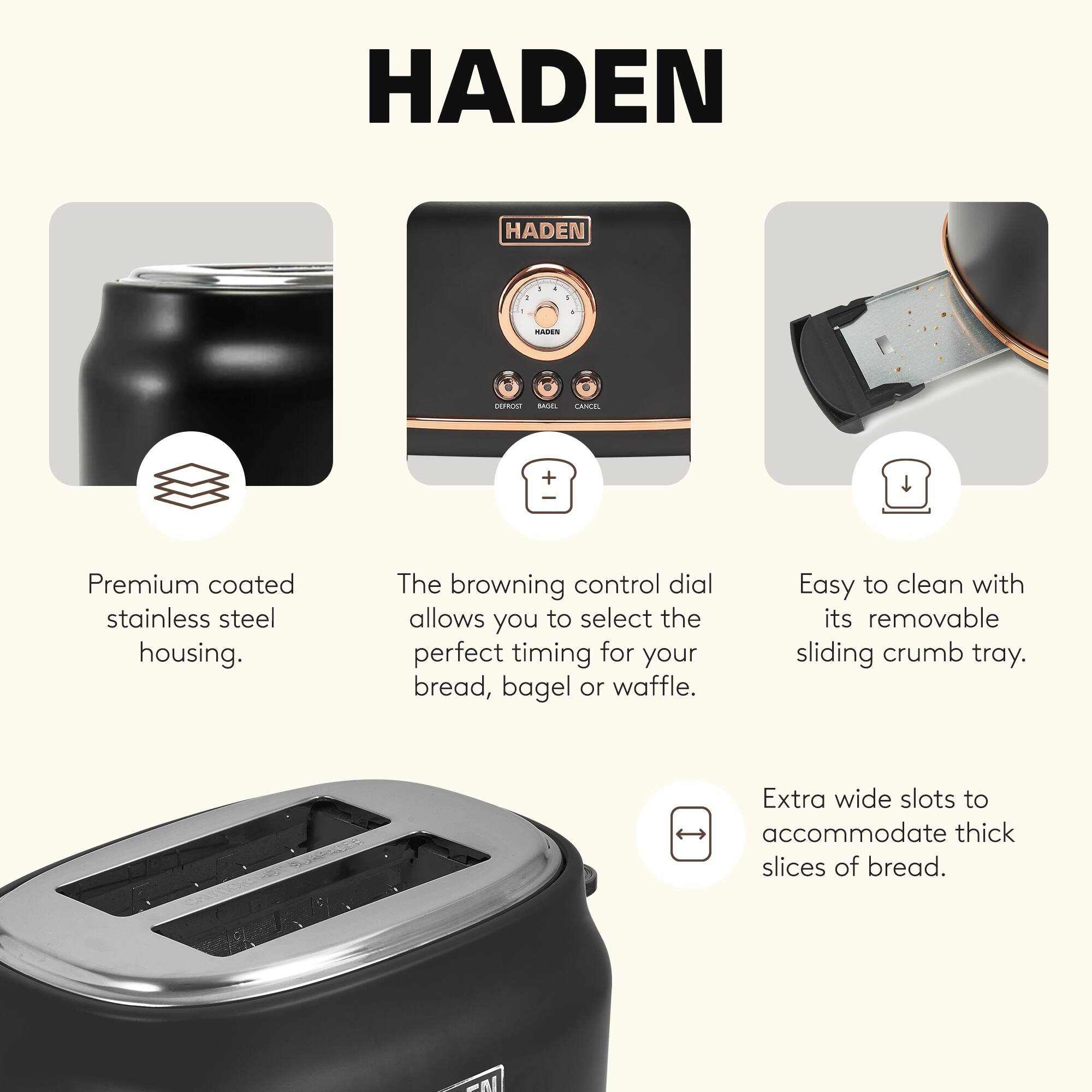 HADEN

- Premium coated stainless steel housing.
- The browning control dial allows you to select the perfect timing for your bread, bagel or waffle.
- Easy to clean with its removable sliding crumb tray.
- Extra wide slots to accommodate thick slices of bread.