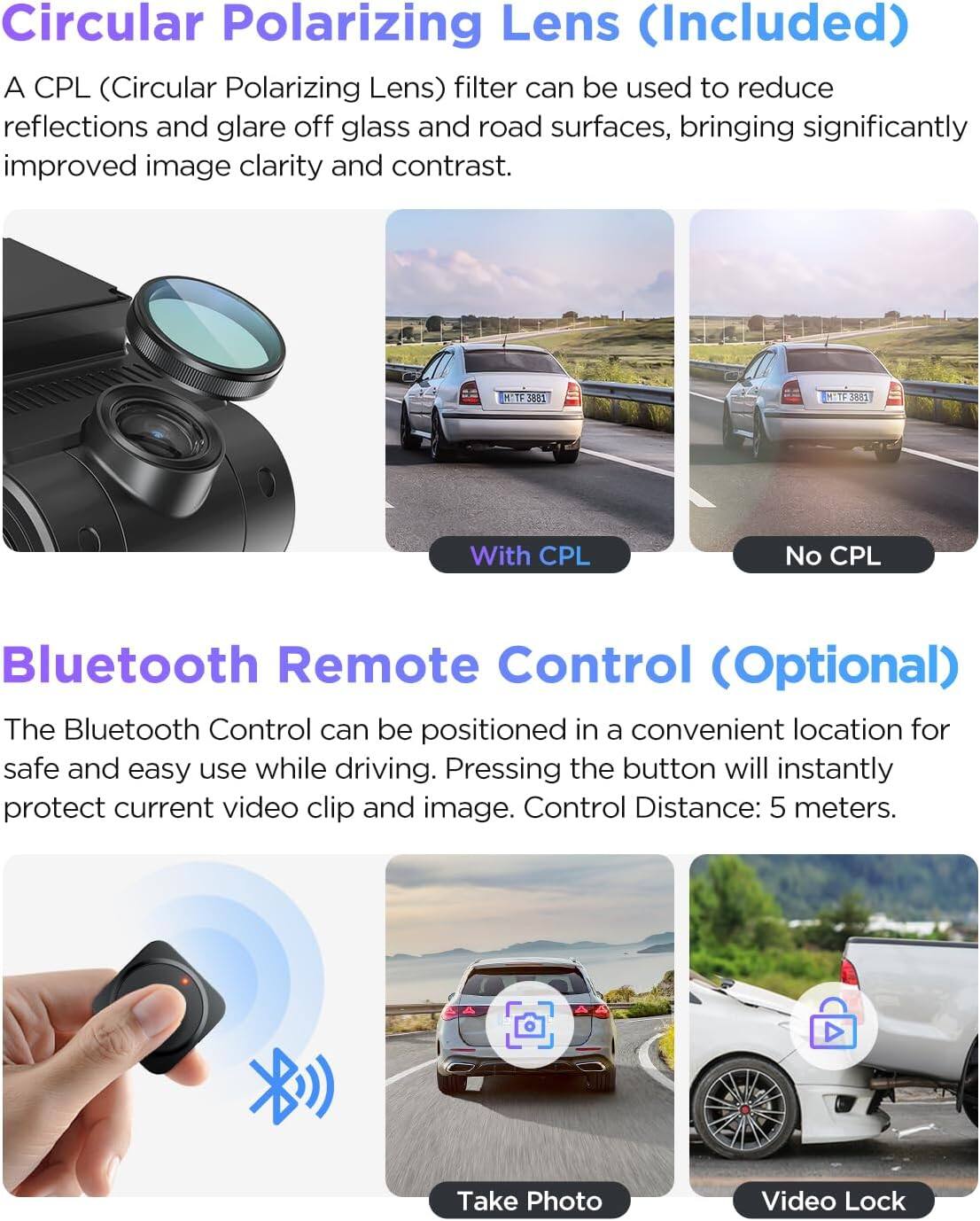 Circular Polarizing Lens (Included)

A CPL (Circular Polarizing Lens) filter can be used to reduce reflections and glare off glass and road surfaces, bringing significantly improved image clarity and contrast.

With CPL  
No CPL

Bluetooth Remote Control (Optional)

The Bluetooth Control can be positioned in a convenient location for safe and easy use while driving. Pressing the button will instantly protect current video clip and image. Control Distance: 5 meters.

Take Photo  
Video Lock