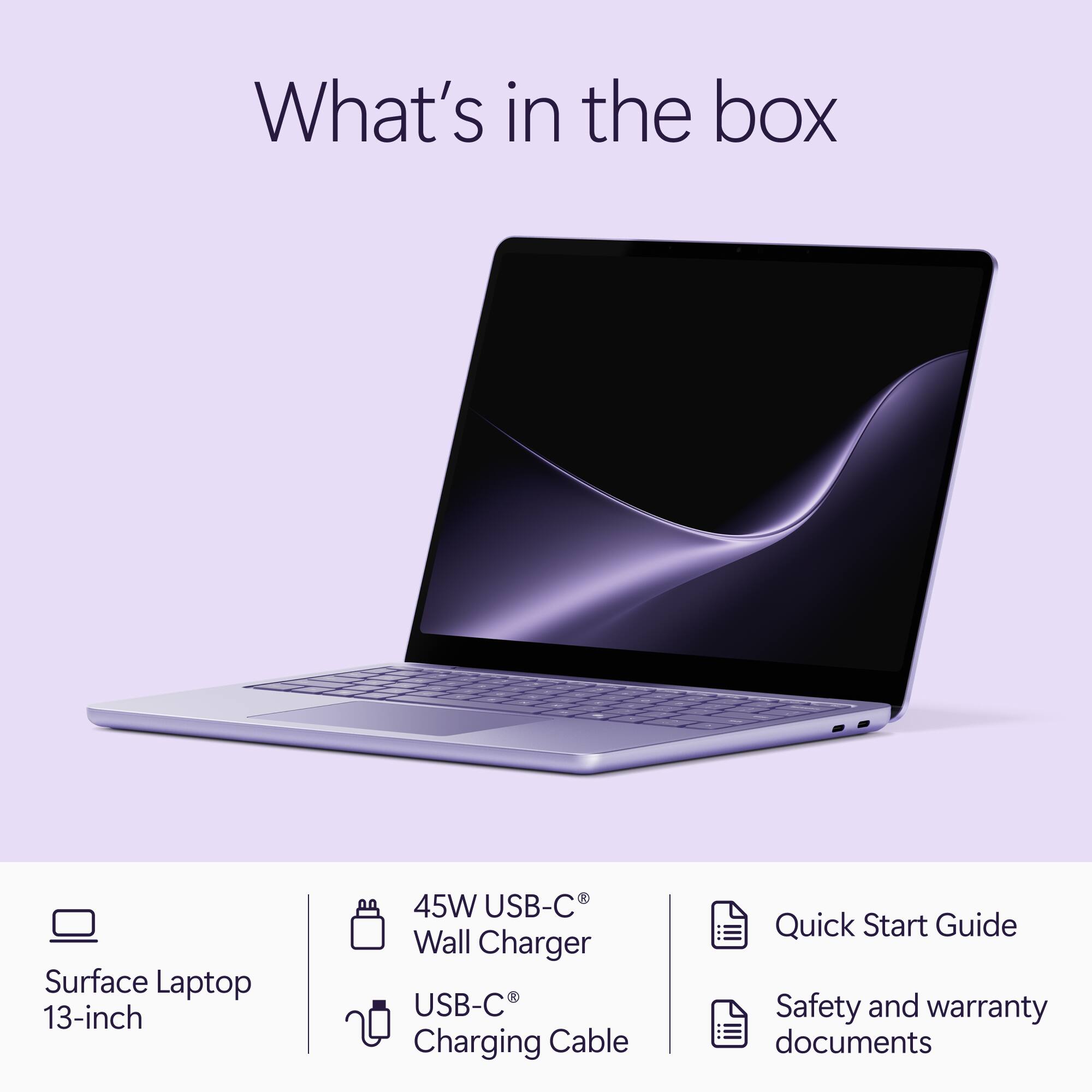 What's in the box

Surface Laptop 13-inch

45W USB-C® Wall Charger

USB-C® Charging Cable

Quick Start Guide

Safety and warranty documents