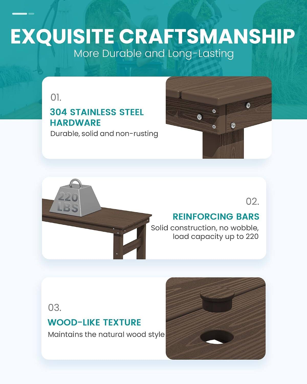 EXQUISITE CRAFTSMANSHIP  
More Durable and Long-Lasting

01.  
304 STAINLESS STEEL HARDWARE  
Durable, solid and non-rusting

02.  
REINFORCING BARS  
Solid construction, no wobble, load capacity up to 220

03.  
WOOD-LIKE TEXTURE  
Maintains the natural wood style