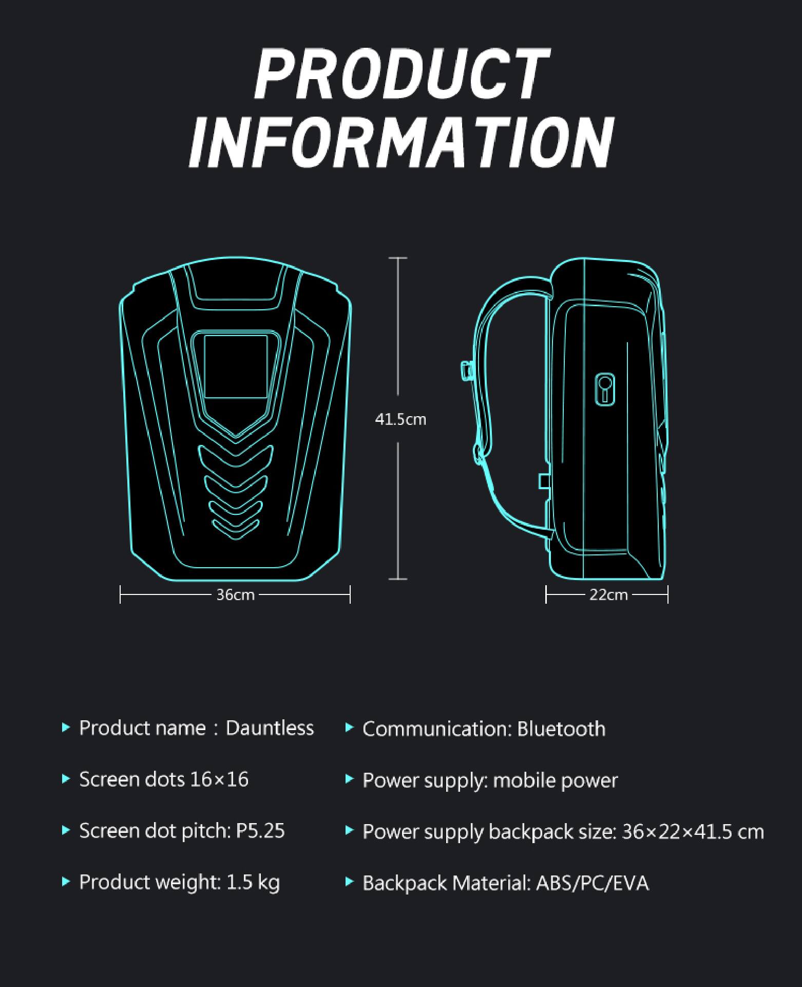 PRODUCT INFORMATION

- Product name: Dauntless
- Screen dots: 16x16
- Screen dot pitch: P5.25
- Product weight: 1.5 kg
- Communication: Bluetooth
- Power supply: mobile power
- Power supply backpack size: 36x22x41.5 cm
- Backpack Material: ABS/PC/EVA

Dimensions:
- 41.5cm
- 36cm
- 22cm