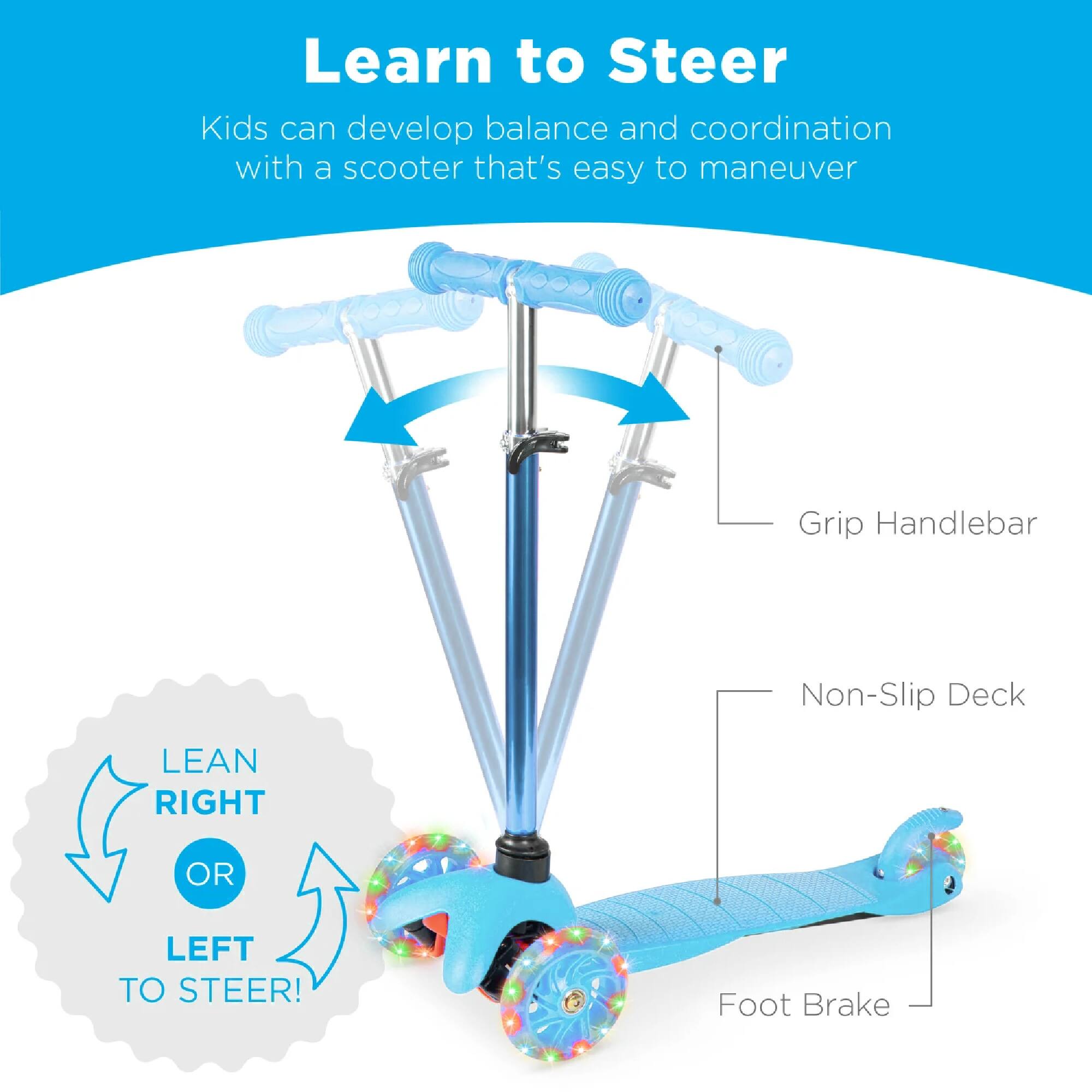 Learn to Steer

Kids can develop balance and coordination with a scooter that's easy to maneuver

Grip Handlebar
Non-Slip Deck
Foot Brake

LEAN RIGHT OR LEFT TO STEER!