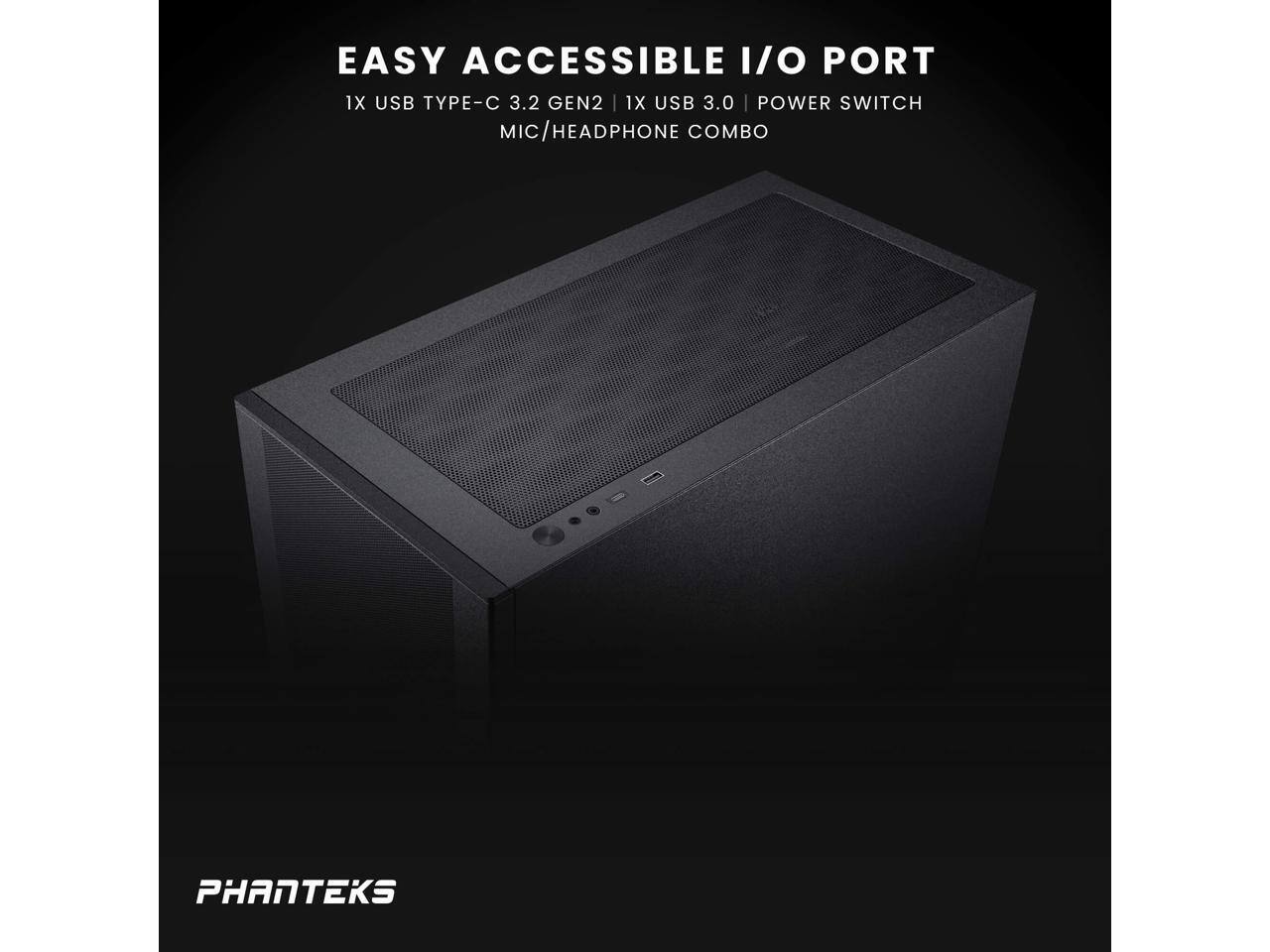 EASY ACCESSIBLE I/O PORT  
1X USB TYPE-C 3.2 GEN2  
1X USB 3.0  
POWER SWITCH  
MIC/HEADPHONE COMBO  

PHANTEKS
