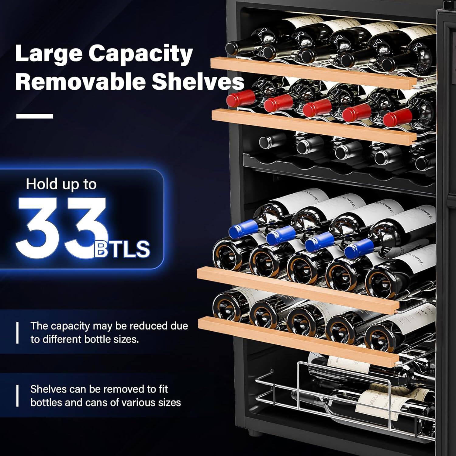Large Capacity Removable Shelves  
Hold up to 33 BTLS  
The capacity may be reduced due to different bottle sizes.  
Shelves can be removed to fit bottles and cans of various sizes