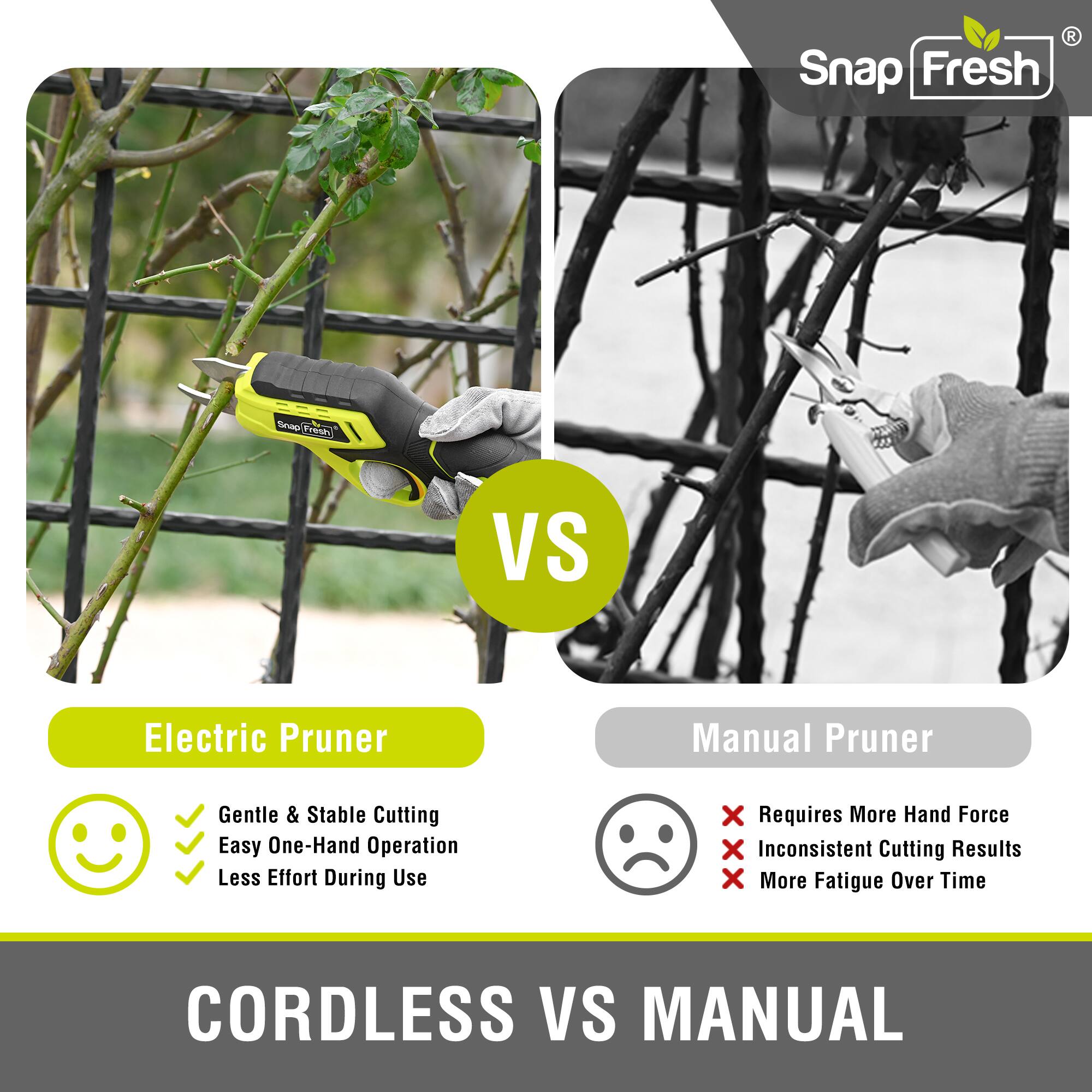 **Electric Pruner**

- Gentle & Stable Cutting
- Easy One-Hand Operation
- Less Effort During Use

**Manual Pruner**

- Requires More Hand Force
- Inconsistent Cutting Results
- More Fatigue Over Time

**CORDLESS VS MANUAL**