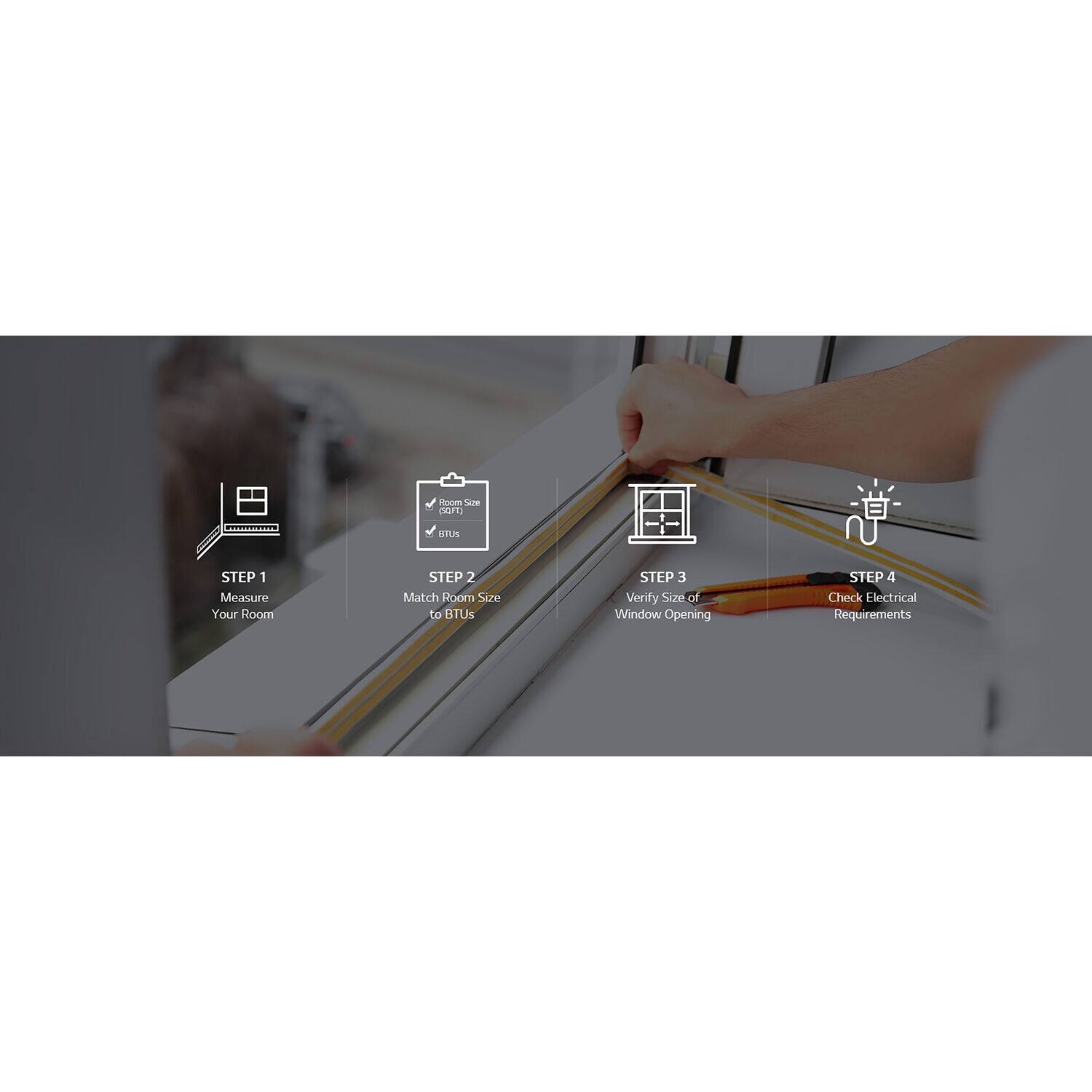 Sure, here is the corrected and grouped text:

---

**STEP 1**  
Measure Your Room

**STEP 2**  
Match Room Size to BTUs

**STEP 3**  
Verify Size of Window Opening

**STEP 4**  
Check Electrical Requirements

---