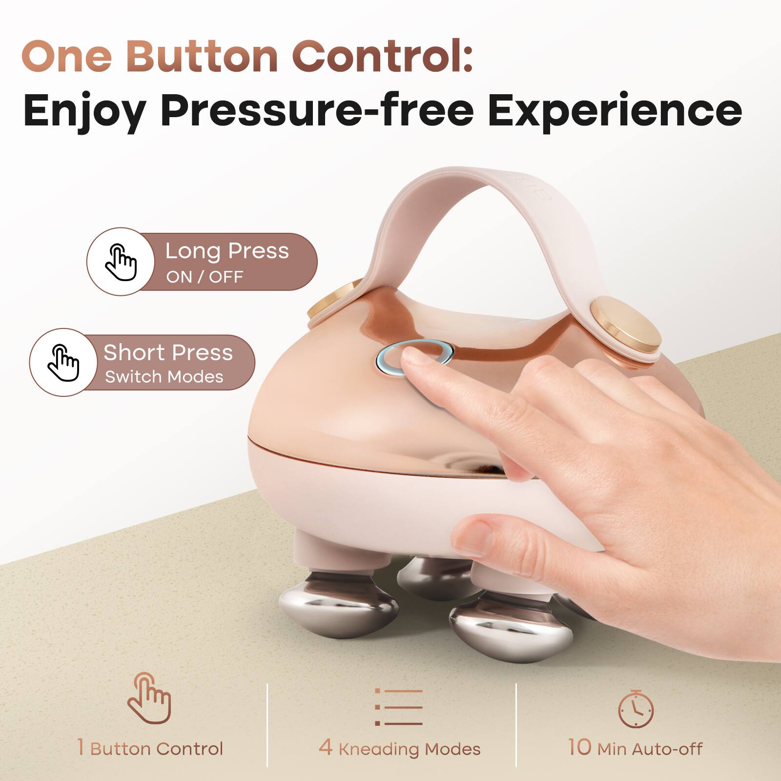 One Button Control: Enjoy Pressure-free Experience

- Long Press ON / OFF
- Short Press Switch Modes

1 Button Control
4 Kneading Modes
10 Min Auto-off