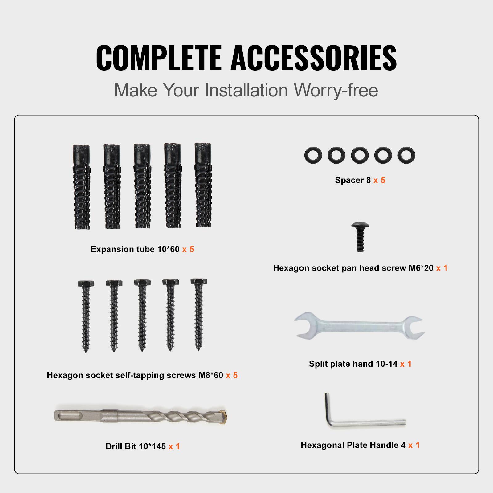 COMPLETE ACCESSORIES
Make Your Installation Worry-free
Spacer 8 x 5
Expansion tube 10*60 x 5
Hexagon socket pan head screw M6*20 x 1
Hexagon socket self-tapping screws M8*60 x 5
Split plate hand 10-14 x 1
Drill Bit 10*145 x 1
Hexagonal Plate Handle 4 x 1