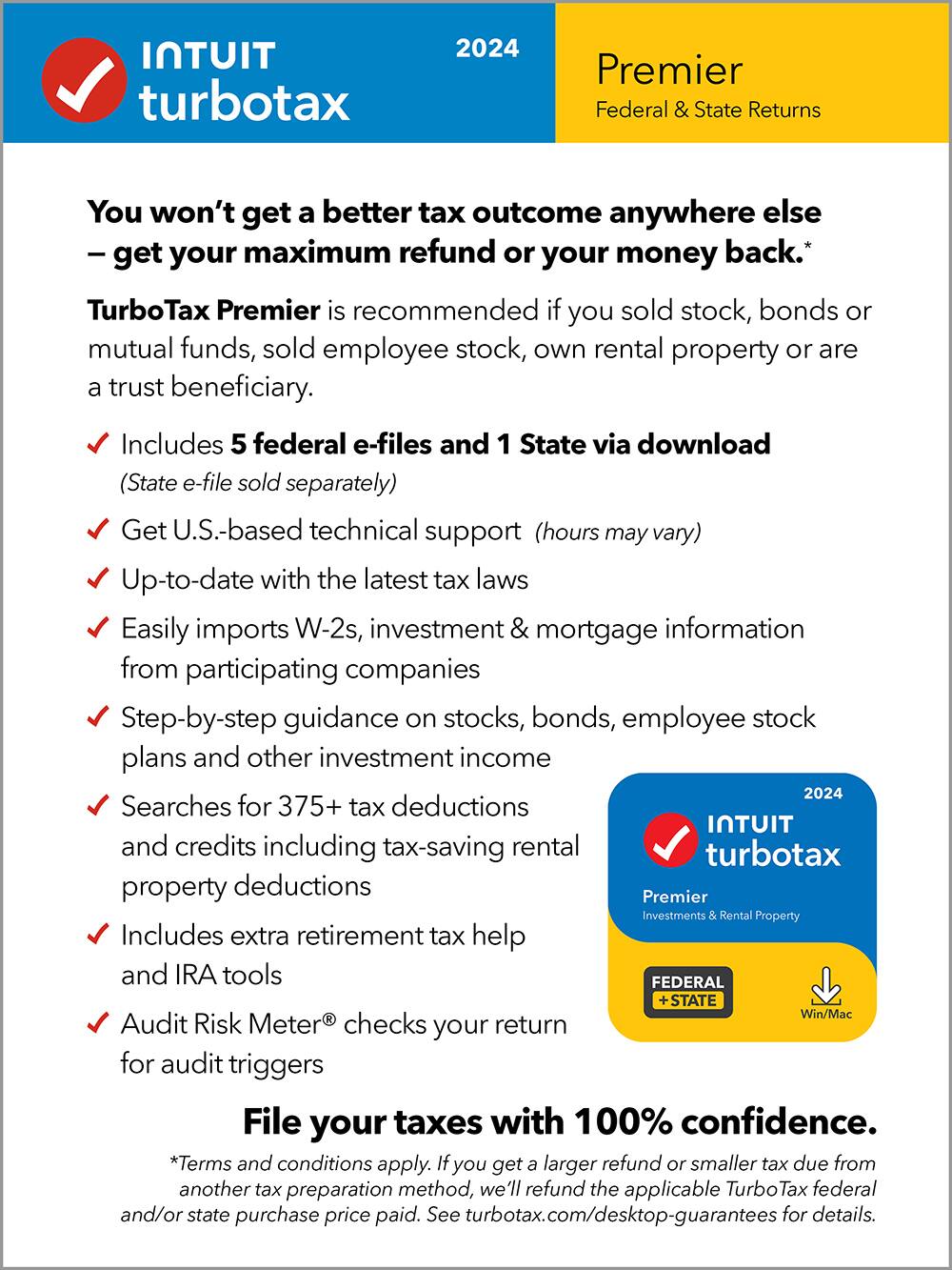 TurboTax 2024 Premier Federal & State Returns You won't get a better tax outcome anywhere else - get your maximum refund or your money back.* TurboTax Premier is recommended if you sold stock, bonds or mutual funds, sold employee stock, own rental property or are a trust beneficiary. Includes 5 federal e-files and 1 State via download (State e-file sold separately) Get U.S.-based technical support (hours may vary) Up-to-date with the latest tax laws Easily imports W-2s, investment & mortgage information from participating companies Step-by-step guidance on stocks, bonds, employee stock plans and other investment income 2024 Searches for 375+ tax deductions and credits including tax-saving rental property deductions Premier Investments & Rental Property Includes extra retirement tax help and IRA tools FEDERAL STATE Win/Mac - Audit Risk Meter checks your return for audit triggers File your taxes with 100% confidence. *Terms