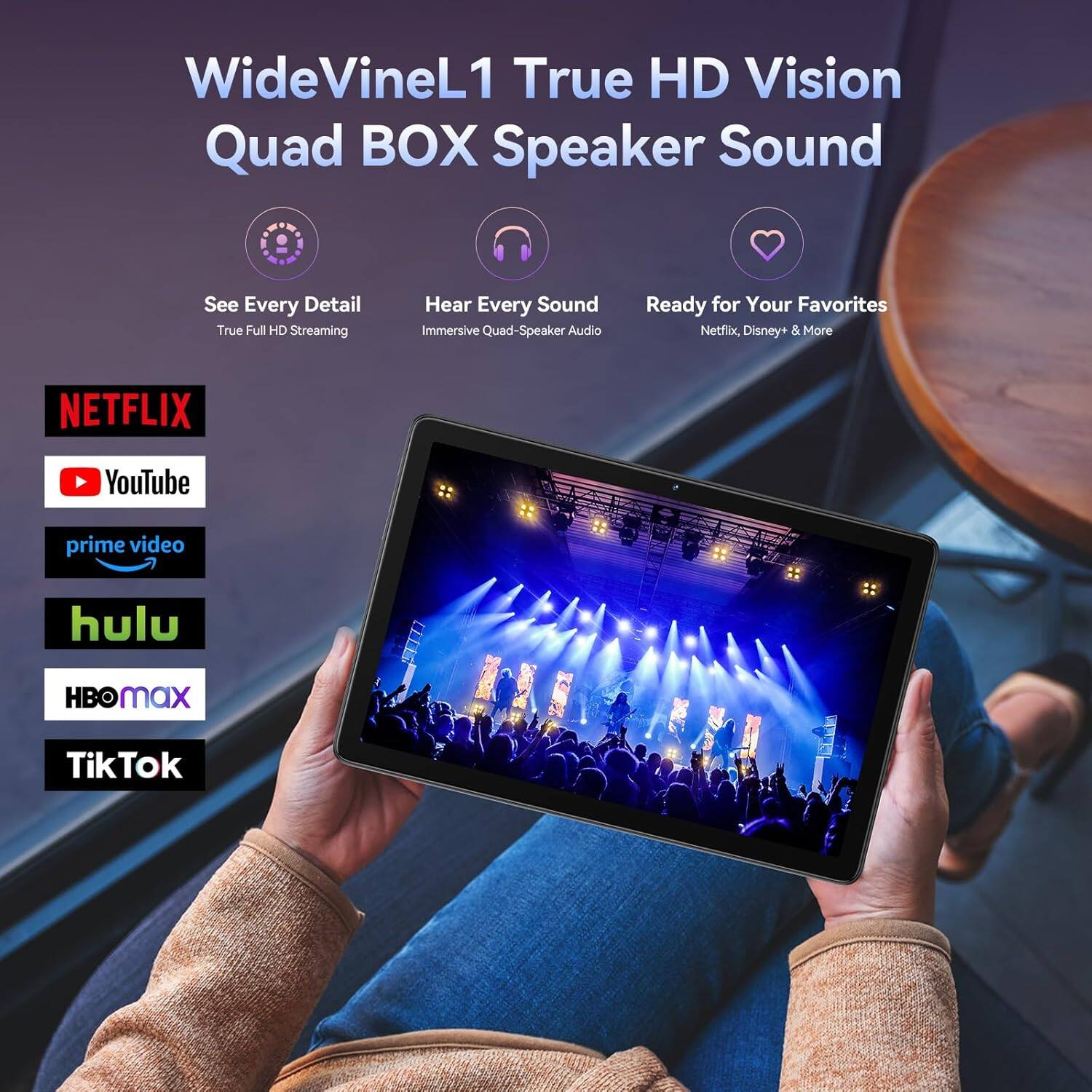 WideVineL1 True HD Vision Quad BOX Speaker Sound  
See Every Detail True Full HD Streaming  
Hear Every Sound Immersive Quad-Speaker Audio  
Ready for Your Favorites Netflix, Disney+ & More  

NETFLIX  
YouTube  
prime video  
hulu  
HBO Max  
TikTok