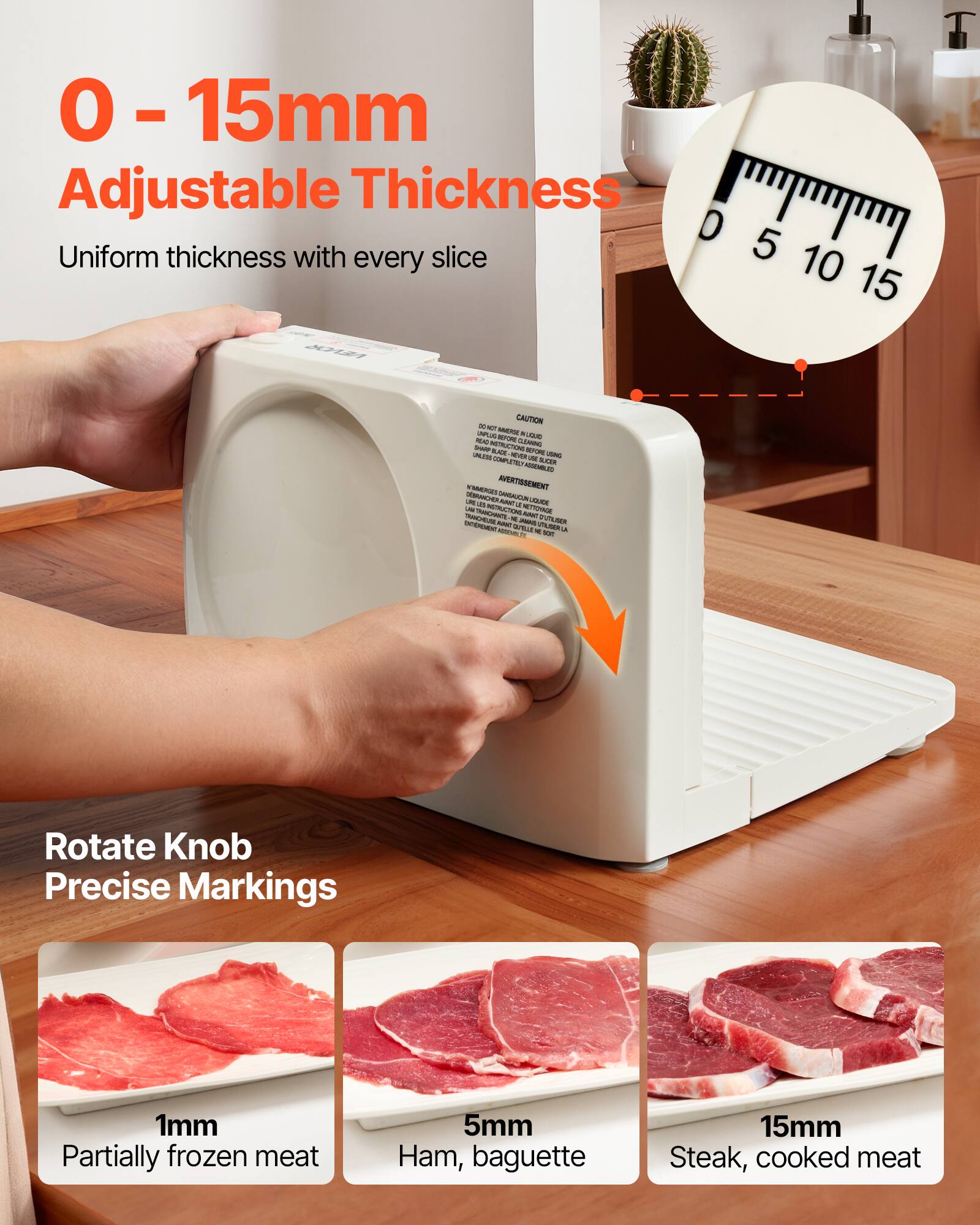 0-15mm Adjustable Thickness  
Uniform thickness with every slice  

Rotate Knob  
Precise Markings  

1mm  
Partially frozen meat  

5mm  
Ham, baguette  

15mm  
Steak, cooked meat