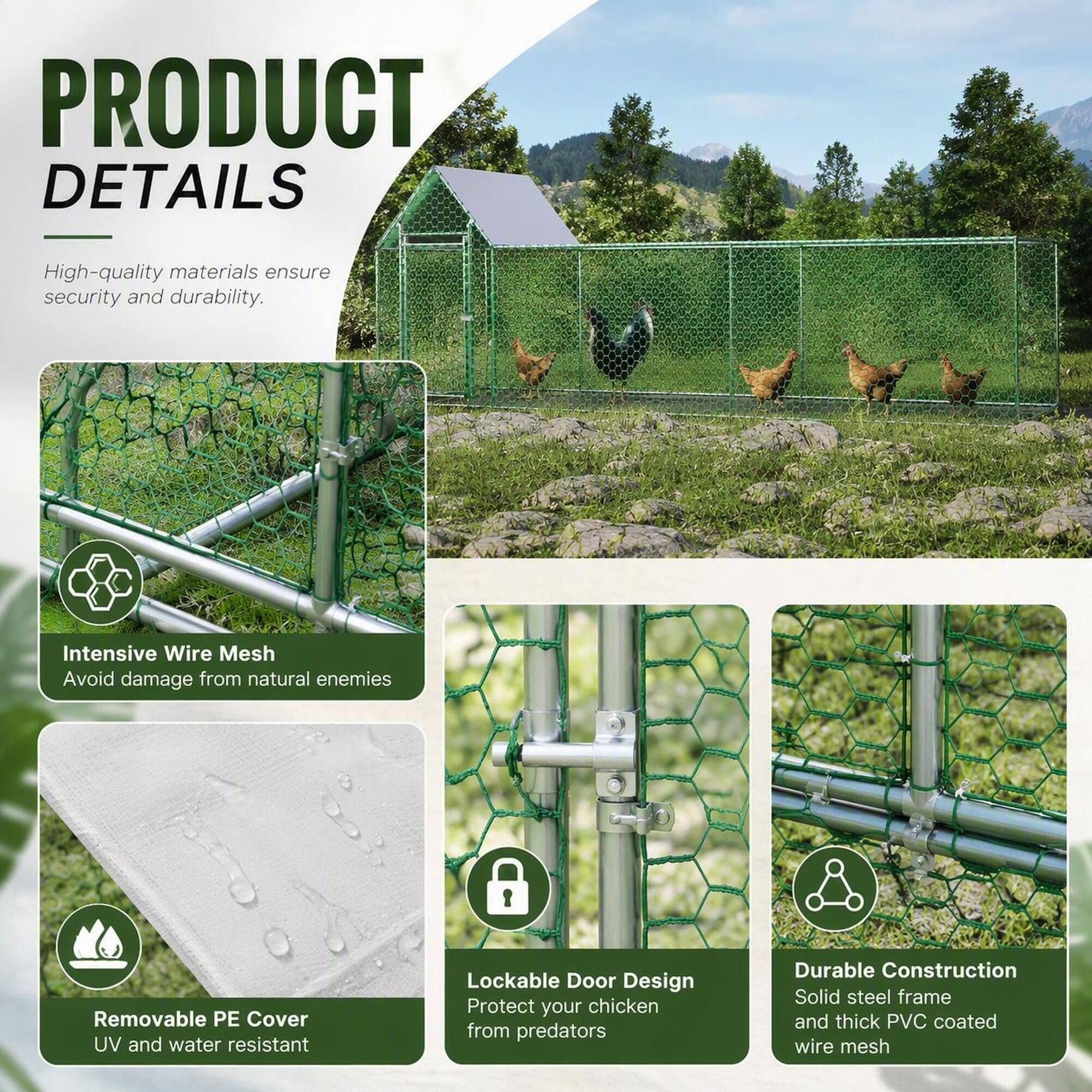 PRODUCT DETAILS

High-quality materials ensure security and durability.

Intensive Wire Mesh
Avoid damage from natural enemies

Removable PE Cover
UV and water resistant

Lockable Door Design
Protect your chicken from predators

Durable Construction
Solid steel frame and thick PVC coated wire mesh
