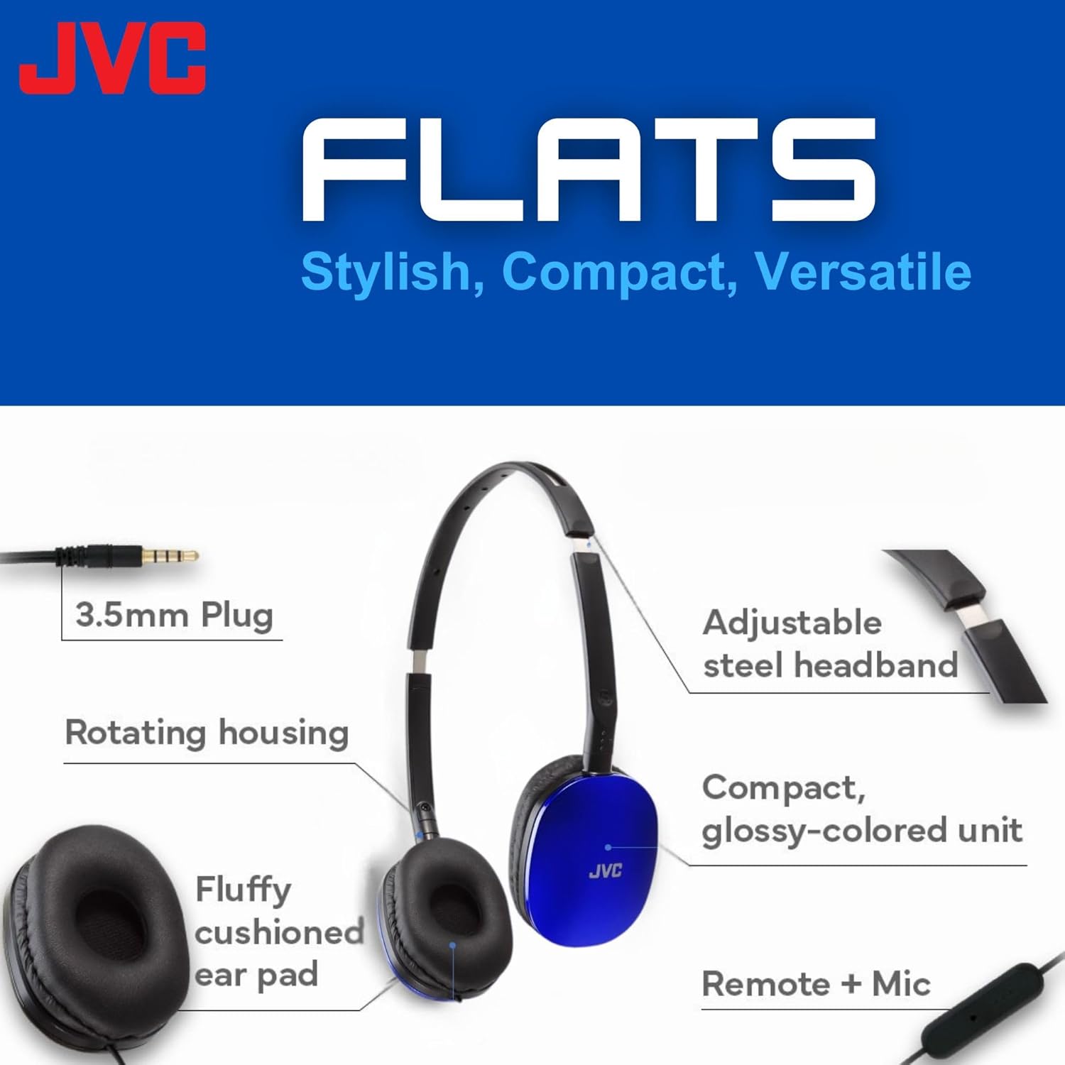 JVC FLATS  
Stylish, Compact, Versatile  

- 3.5mm Plug  
- Rotating housing  
- Fluffy cushioned ear pad  
- Adjustable steel headband  
- Compact, glossy-colored unit  
- Remote + Mic