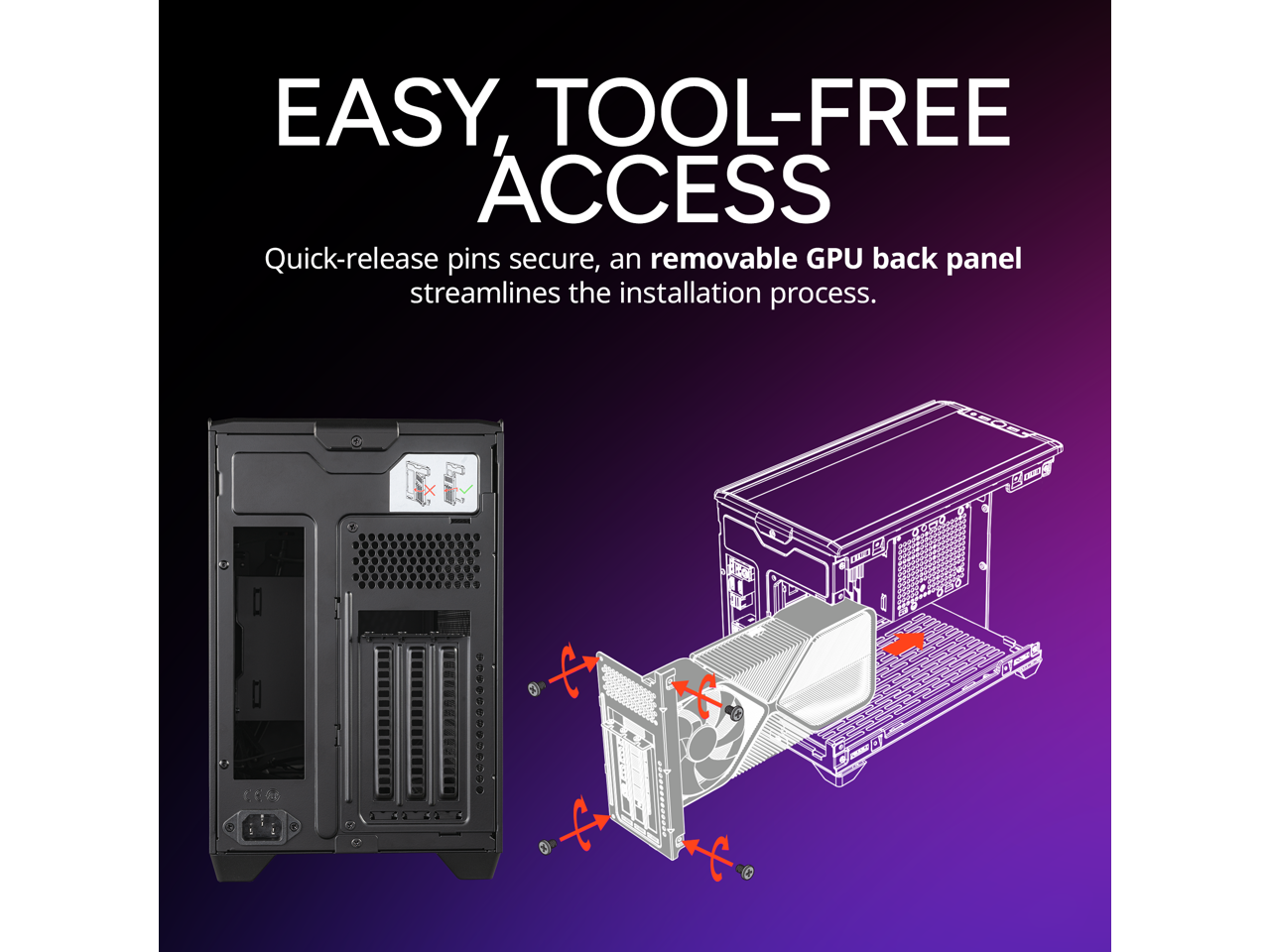 EASY, TOOL-FREE ACCESS

Quick-release pins secure, an removable GPU back panel streamlines the installation process.