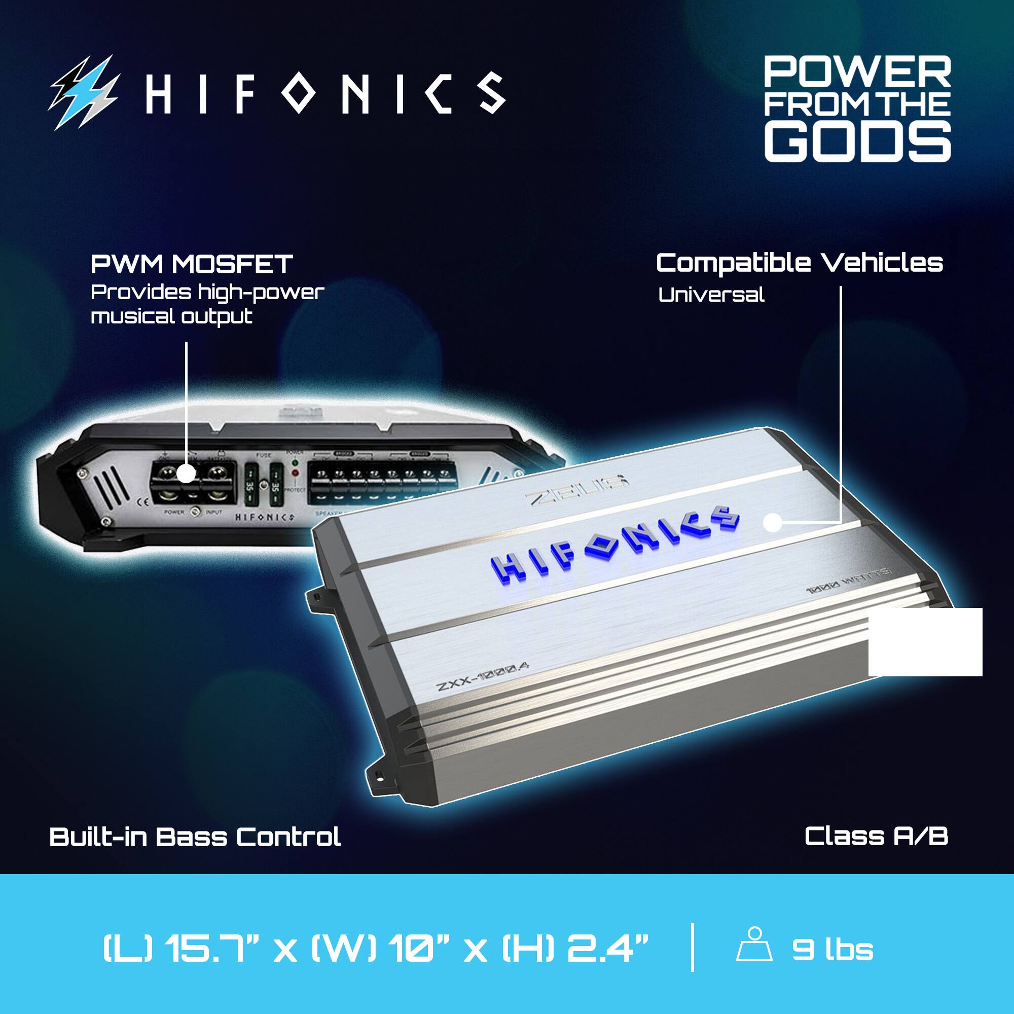 HIFONICS  
POWER FROM THE GODS  

PWM MOSFET  
Provides high-power musical output  

Compatible Vehicles  
Universal  

Built-in Bass Control  

Class A/B  

(L) 15.7" x (W) 10" x (H) 2.4"  
9 lbs