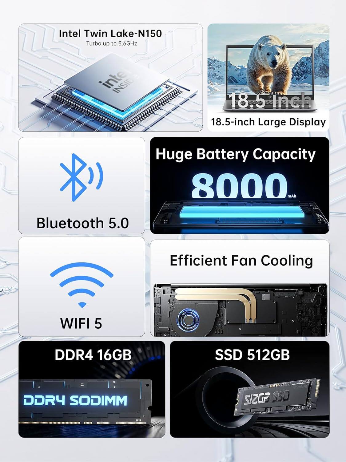 Intel Twin Lake-N150  
Turbo up to 3.6GHz  

18.5-inch Large Display  

Huge Battery Capacity  
8000 mAh  

Bluetooth 5.0  

WIFI 5  

DDR4 16GB  
DDR4 SODIMM  

SSD 512GB