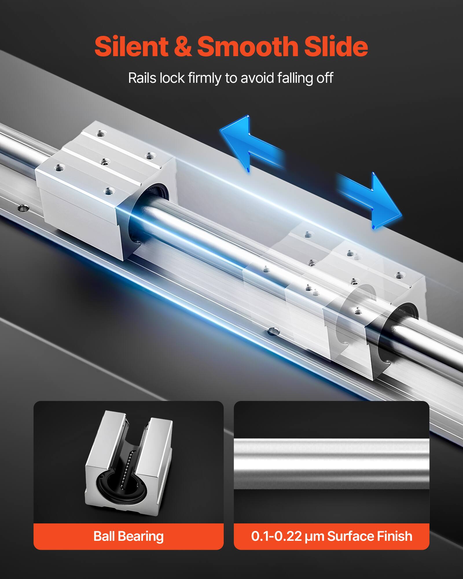 Silent & Smooth Slide  
Rails lock firmly to avoid falling off  

Ball Bearing  

0.1-0.22 µm Surface Finish