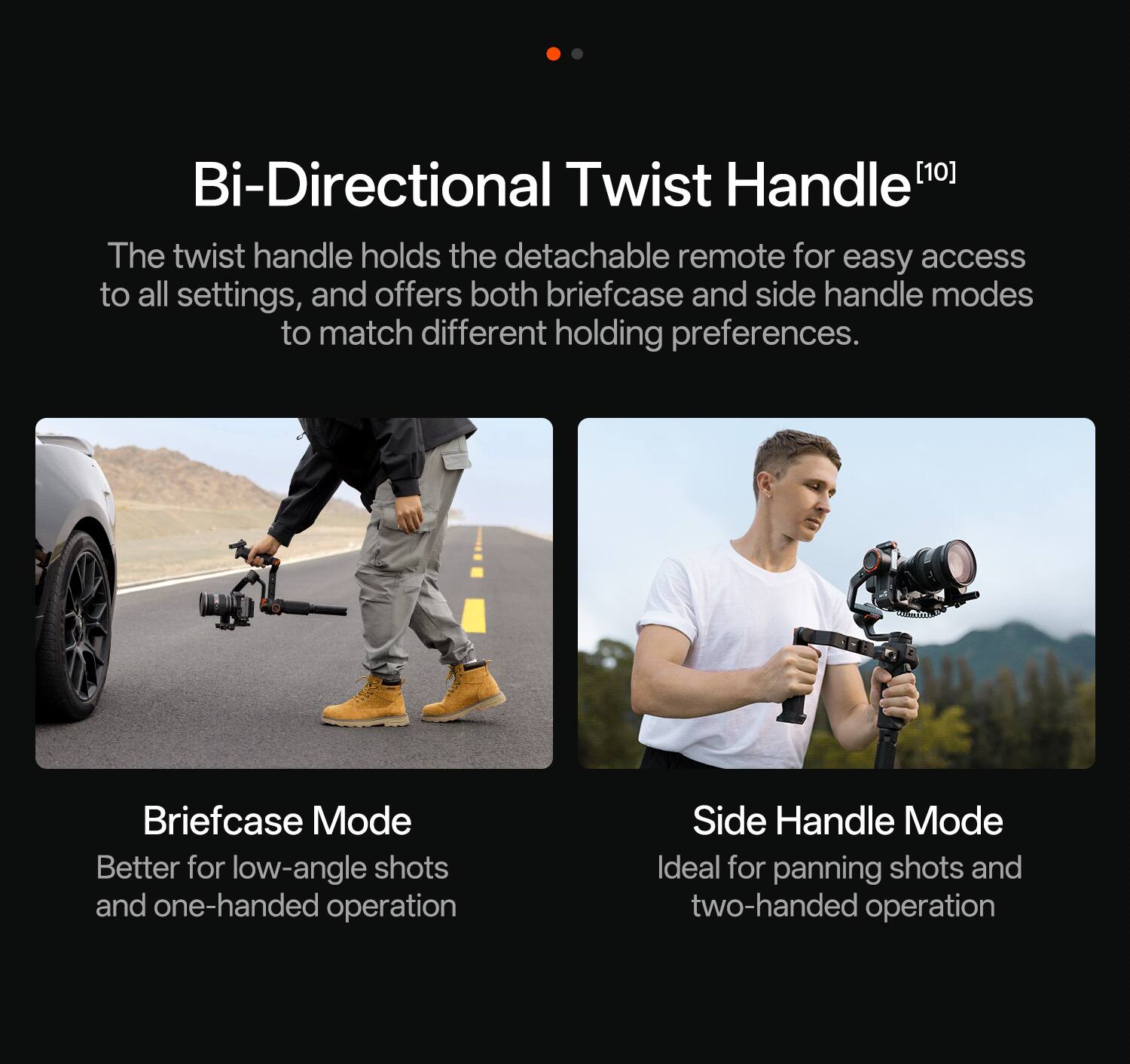 Bi-Directional Twist Handle [10]  
The twist handle holds the detachable remote for easy access to all settings, and offers both briefcase and side handle modes to match different holding preferences.  

Briefcase Mode  
Better for low-angle shots and one-handed operation  

Side Handle Mode  
Ideal for panning shots and two-handed operation
