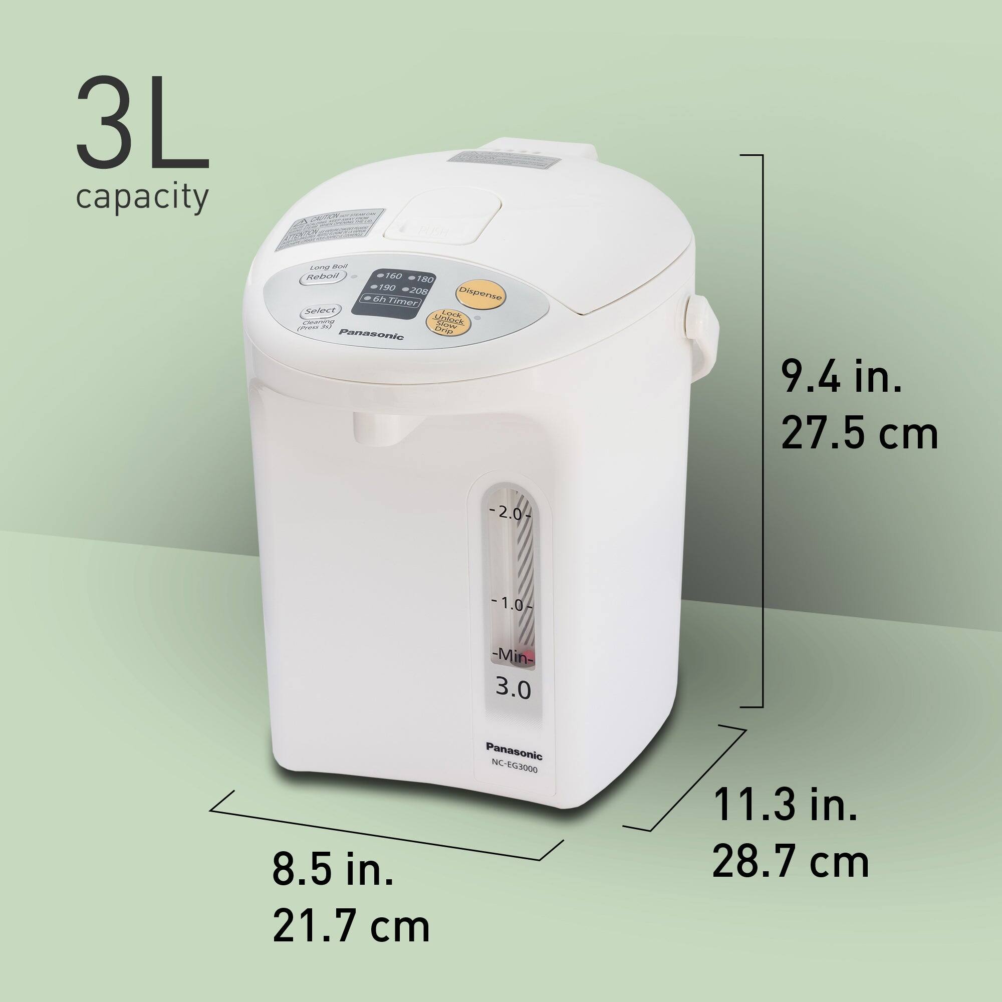3L capacity

Long lot Reboll 160 180 190 208 6h Timer Dispense Select Lock Cleaning M) Unlock Slever (Press Drip Panasonic

9.4 in. 27.5 cm
-2.0
-1.0-
-Min- 3.0
8.5 in. 21.7 cm
Panasonic NC EG3000
11.3 in. 28.7 cm