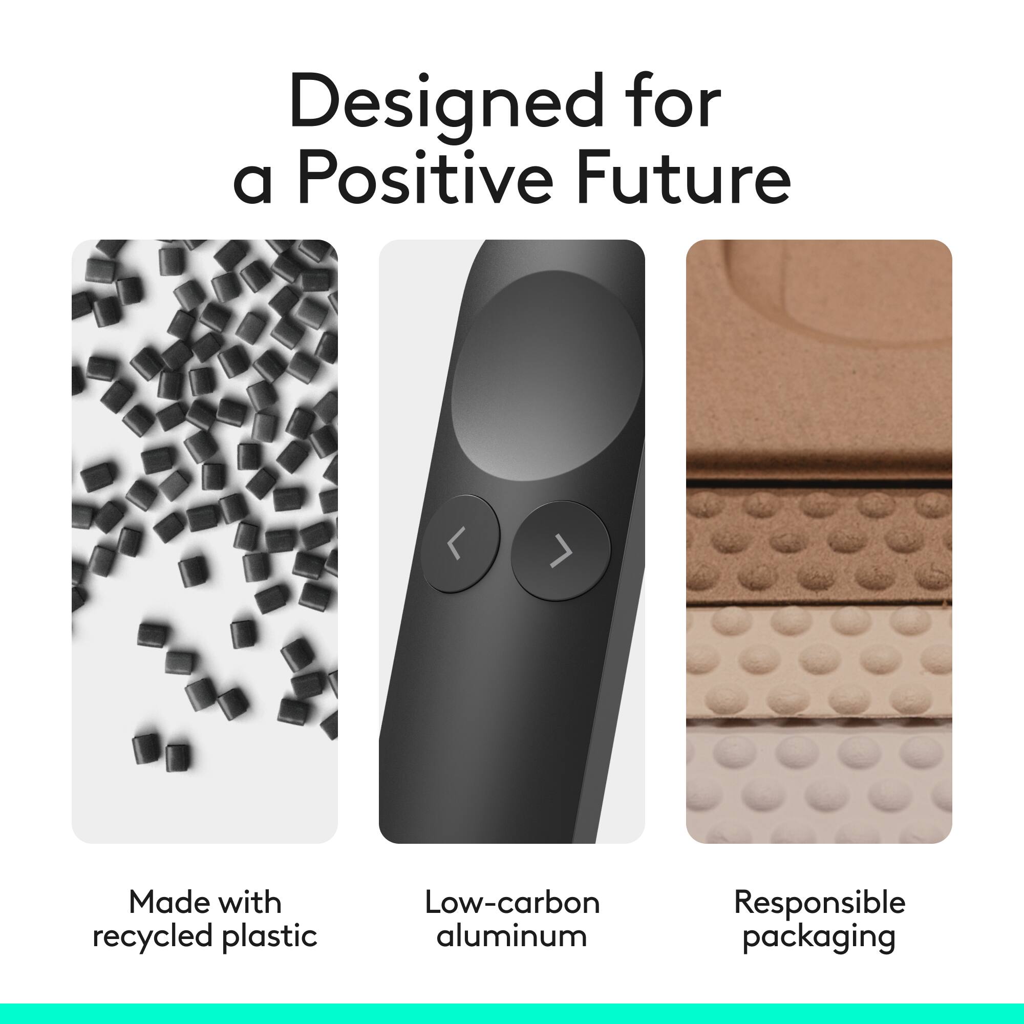Designed for a Positive Future

- Made with recycled plastic
- Low-carbon aluminum
- Responsible packaging