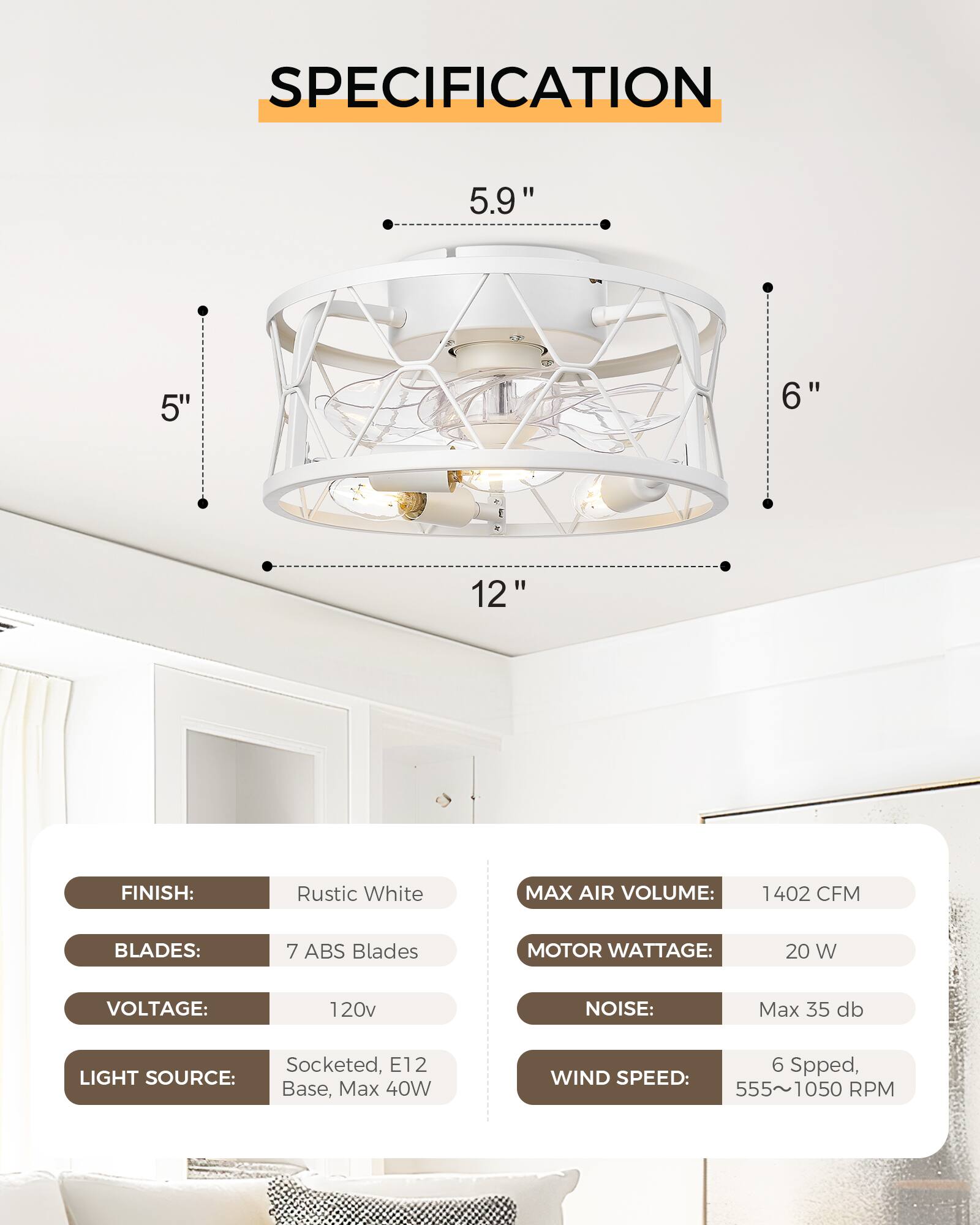 **SPECIFICATION**

- **FINISH:** Rustic White
- **BLADES:** 7 ABS Blades
- **VOLTAGE:** 120v
- **LIGHT SOURCE:** Socketed, E12 Base, Max 40W
- **MAX AIR VOLUME:** 1402 CFM
- **MOTOR WATTAGE:** 20 W
- **NOISE:** Max 35 db
- **WIND SPEED:** 6 Speed, 555~1050 RPM

**Dimensions:**
- **Diameter:** 5.9"
- **Height:** 12"
- **Blade Length:** 5"
- **Blade Width:** 6"