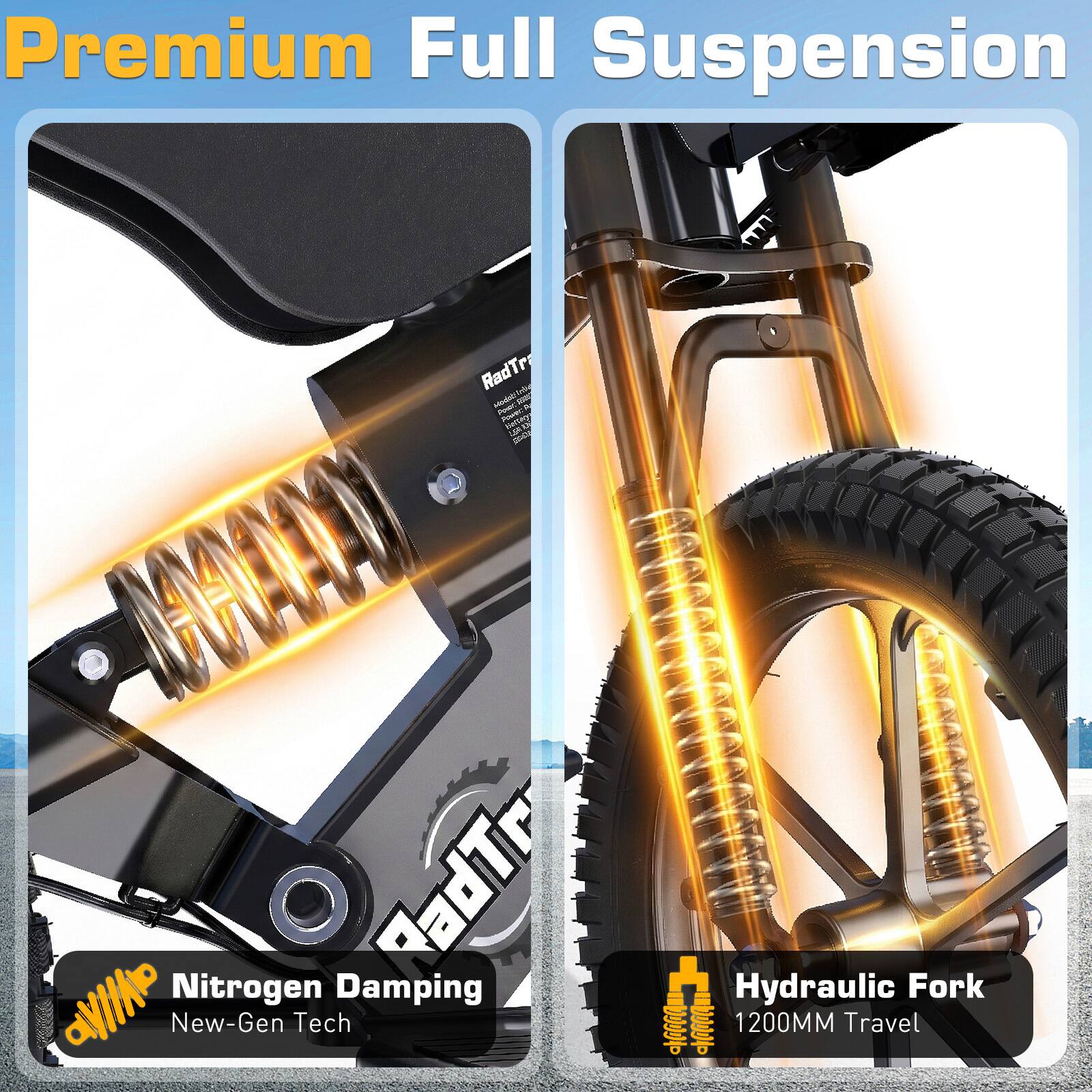 Premium Full Suspension

RadTr Adjustable Power

Nitrogen Damping
New-Gen Tech

Hydraulic Fork
1200MM Travel