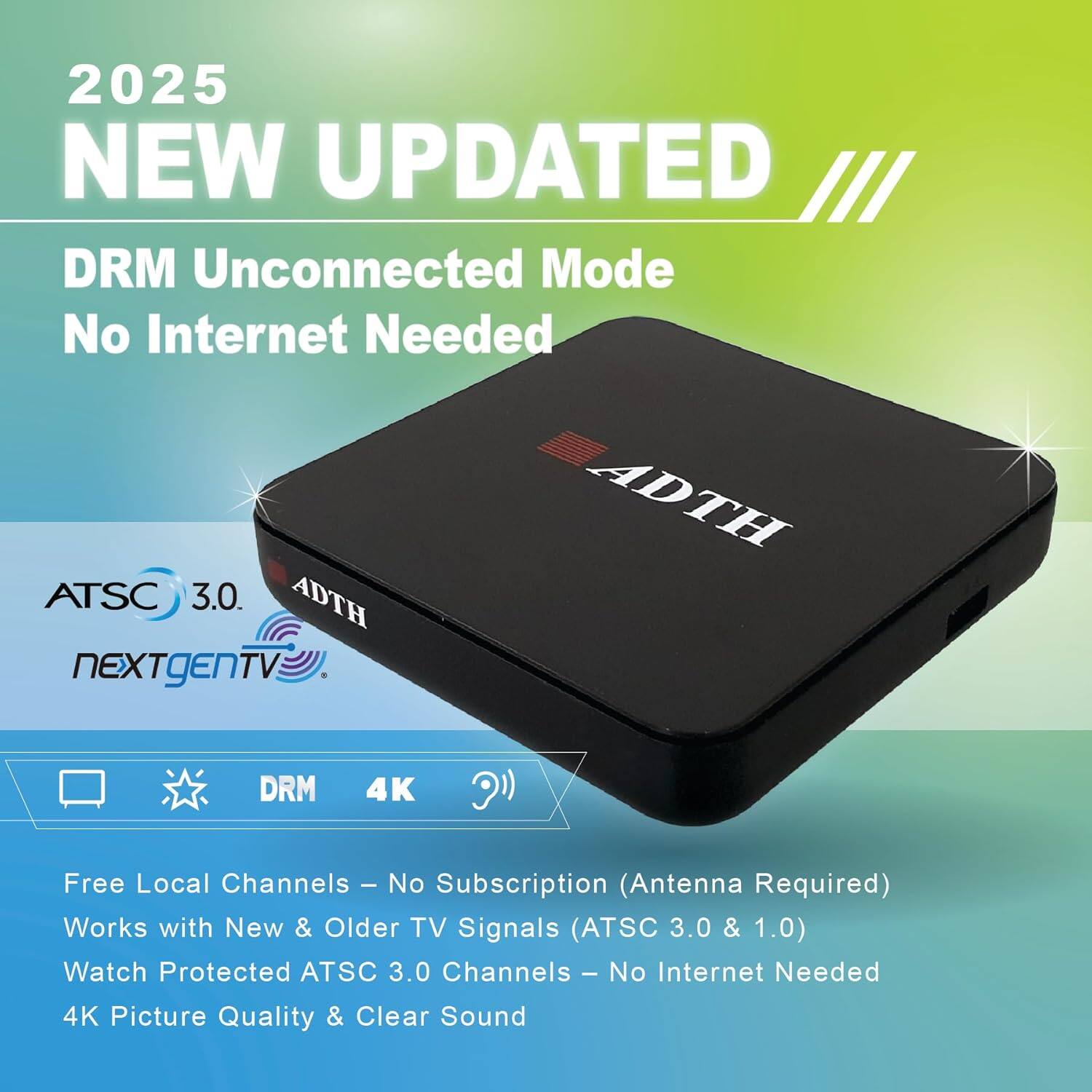 2025 NEW UPDATED  
DRM Unconnected Mode  
No Internet Needed  

ATS3.0  
ATSC 3.0  
ADTH NEXTgEN TV  
ADTH DRM 4K  

Free Local Channels - No Subscription (Antenna Required)  
Works with New & Older TV Signals (ATSC 3.0 & 1.0)  
Watch Protected ATSC 3.0 Channels - No Internet Needed  
4K Picture Quality & Clear Sound